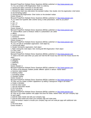 Microsoft PowerPoint Multiple Choice Questions (MCQs) published on http://www.psexam.com
13. You can embed a MS-Organization Chart in a slide by
a. Clicking the object command on the edit menu
b. Clicking the object command on the edit menu
c. Clicking the insert new slide button the standard toolbar, then double click the organization chart button
on the formatting toolbar
d. Clicking the MS-Organization Chart button on the standard toolbar
Correct Answer: b
Microsoft PowerPoint Multiple Choice Questions (MCQs) published on http://www.psexam.com
14. To select one hyperlink after another during a slide presentation, what do you press?
a. Tab
b. Ctrl + K
c. Ctrl + h
d. All of above
Correct Answer: a
Microsoft PowerPoint Multiple Choice Questions (MCQs) published on http://www.psexam.com
15. special effects used to introduce slides in a presentation are called
a. effects
b. custom animations
c. transitions
d. present animations
Correct Answer: c
Microsoft PowerPoint Multiple Choice Questions (MCQs) published on http://www.psexam.com
16. You can edit an embedded organization chart object by
a. Clicking edit object
b. Double clicking the organization chart object
c. Right clicking the chart object, then clicking edit MS-Organizaiton Chart object
d. b and c both
Correct Answer: d
Microsoft PowerPoint Multiple Choice Questions (MCQs) published on http://www.psexam.com
17. What is the term used when you press and hold the left mouse key and more the mouse around the
slide?
a. Highlighting
b. Dragging
c. Selecting
d. Moving
Correct Answer: b
Microsoft PowerPoint Multiple Choice Questions (MCQs) published on http://www.psexam.com
18. Which of the following toolbars provide different options in various master views?
a. Common tasks toolbar
b. Drawing toolbar
c. Formatting toolbar
d. Standard toolbar
Correct Answer: a
Microsoft PowerPoint Multiple Choice Questions (MCQs) published on http://www.psexam.com
19. How can you create a uniform appearance by adding a background image to all slides?
a. Create a template
b. Edit the slide master
c. Use the autocorrect wizard
d. All of the above
Correct Answer: b
Microsoft PowerPoint Multiple Choice Questions (MCQs) published on http://www.psexam.com
20. How do you create speaker note pages that show the slides, related notes, and your company logo
on each page?
a. Edit the notes master and add your company logy
b. Edit the slide master and insert your company logo and notes pane
c. Edit the handout master to include your company logo and one slide per page with additional note
space
d. All of the above
Correct Answer: a
 