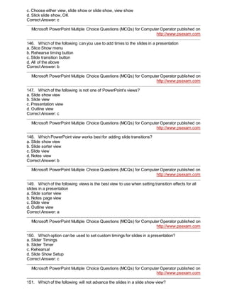 c. Choose either view, slide show or slide show, view show
d. Slick slide show, OK
Correct Answer: c
Microsoft PowerPoint Multiple Choice Questions (MCQs) for Computer Operator published on
http://www.psexam.com
146. Which of the following can you use to add times to the slides in a presentation
a. Slice Show menu
b. Rehearse timing button
c. Slide transition button
d. All of the above
Correct Answer: b
Microsoft PowerPoint Multiple Choice Questions (MCQs) for Computer Operator published on
http://www.psexam.com
147. Which of the following is not one of PowerPoint’s views?
a. Slide show view
b. Slide view
c. Presentation view
d. Outline view
Correct Answer: c
Microsoft PowerPoint Multiple Choice Questions (MCQs) for Computer Operator published on
http://www.psexam.com
148. Which PowerPoint view works best for adding slide transitions?
a. Slide show view
b. Slide sorter view
c. Slide view
d. Notes view
Correct Answer: b
Microsoft PowerPoint Multiple Choice Questions (MCQs) for Computer Operator published on
http://www.psexam.com
149. Which of the following views is the best view to use when setting transition effects for all
slides in a presentation
a. Slide sorter view
b. Notes page view
c. Slide view
d. Outline view
Correct Answer: a
Microsoft PowerPoint Multiple Choice Questions (MCQs) for Computer Operator published on
http://www.psexam.com
150. Which option can be used to set custom timings for slides in a presentation?
a. Slider Timings
b. Slider Timer
c. Rehearsal
d. Slide Show Setup
Correct Answer: c
Microsoft PowerPoint Multiple Choice Questions (MCQs) for Computer Operator published on
http://www.psexam.com
151. Which of the following will not advance the slides in a slide show view?
 