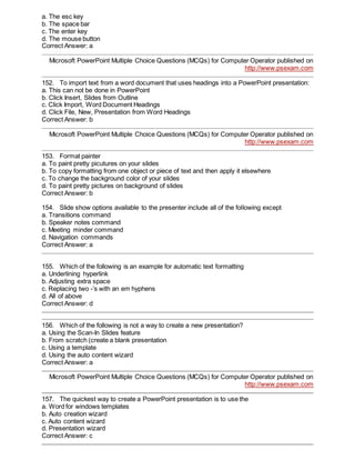 a. The esc key
b. The space bar
c. The enter key
d. The mouse button
Correct Answer: a
Microsoft PowerPoint Multiple Choice Questions (MCQs) for Computer Operator published on
http://www.psexam.com
152. To import text from a word document that uses headings into a PowerPoint presentation:
a. This can not be done in PowerPoint
b. Click Insert, Slides from Outline
c. Click Import, Word Document Headings
d. Click File, New, Presentation from Word Headings
Correct Answer: b
Microsoft PowerPoint Multiple Choice Questions (MCQs) for Computer Operator published on
http://www.psexam.com
153. Format painter
a. To paint pretty picutures on your slides
b. To copy formatting from one object or piece of text and then apply it elsewhere
c. To change the background color of your slides
d. To paint pretty pictures on background of slides
Correct Answer: b
154. Slide show options available to the presenter include all of the following except
a. Transitions command
b. Speaker notes command
c. Meeting minder command
d. Navigation commands
Correct Answer: a
155. Which of the following is an example for automatic text formatting
a. Underlining hyperlink
b. Adjusting extra space
c. Replacing two -’s with an em hyphens
d. All of above
Correct Answer: d
156. Which of the following is not a way to create a new presentation?
a. Using the Scan-In Slides feature
b. From scratch (create a blank presentation
c. Using a template
d. Using the auto content wizard
Correct Answer: a
Microsoft PowerPoint Multiple Choice Questions (MCQs) for Computer Operator published on
http://www.psexam.com
157. The quickest way to create a PowerPoint presentation is to use the
a. Word for windows templates
b. Auto creation wizard
c. Auto content wizard
d. Presentation wizard
Correct Answer: c
 