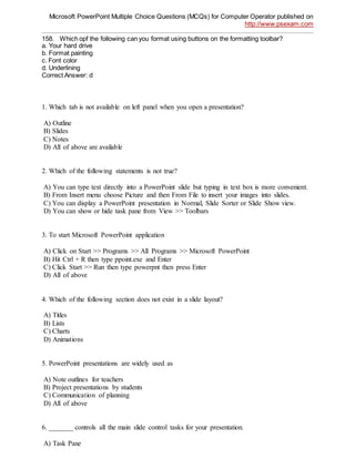 Microsoft PowerPoint Multiple Choice Questions (MCQs) for Computer Operator published on
http://www.psexam.com
158. Which opf the following can you format using buttons on the formatting toolbar?
a. Your hard drive
b. Format painting
c. Font color
d. Underlining
Correct Answer: d
1. Which tab is not available on left panel when you open a presentation?
A) Outline
B) Slides
C) Notes
D) All of above are available
2. Which of the following statements is not true?
A) You can type text directly into a PowerPoint slide but typing in text box is more convenient.
B) From Insert menu choose Picture and then From File to insert your images into slides.
C) You can display a PowerPoint presentation in Normal, Slide Sorter or Slide Show view.
D) You can show or hide task pane from View >> Toolbars
3. To start Microsoft PowerPoint application
A) Click on Start >> Programs >> All Programs >> Microsoft PowerPoint
B) Hit Ctrl + R then type ppoint.exe and Enter
C) Click Start >> Run then type powerpnt then press Enter
D) All of above
4. Which of the following section does not exist in a slide layout?
A) Titles
B) Lists
C) Charts
D) Animations
5. PowerPoint presentations are widely used as
A) Note outlines for teachers
B) Project presentations by students
C) Communication of planning
D) All of above
6. _______ controls all the main slide control tasks for your presentation.
A) Task Pane
 