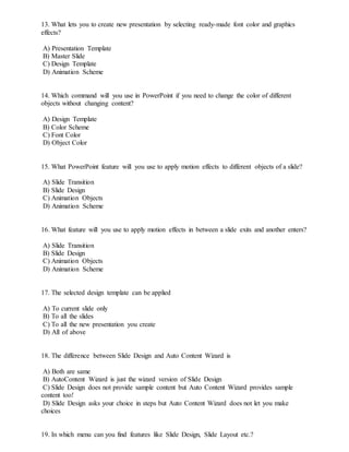 13. What lets you to create new presentation by selecting ready-made font color and graphics
effects?
A) Presentation Template
B) Master Slide
C) Design Template
D) Animation Scheme
14. Which command will you use in PowerPoint if you need to change the color of different
objects without changing content?
A) Design Template
B) Color Scheme
C) Font Color
D) Object Color
15. What PowerPoint feature will you use to apply motion effects to different objects of a slide?
A) Slide Transition
B) Slide Design
C) Animation Objects
D) Animation Scheme
16. What feature will you use to apply motion effects in between a slide exits and another enters?
A) Slide Transition
B) Slide Design
C) Animation Objects
D) Animation Scheme
17. The selected design template can be applied
A) To current slide only
B) To all the slides
C) To all the new presentation you create
D) All of above
18. The difference between Slide Design and Auto Content Wizard is
A) Both are same
B) AutoContent Wizard is just the wizard version of Slide Design
C) Slide Design does not provide sample content but Auto Content Wizard provides sample
content too!
D) Slide Design asks your choice in steps but Auto Content Wizard does not let you make
choices
19. In which menu can you find features like Slide Design, Slide Layout etc.?
 