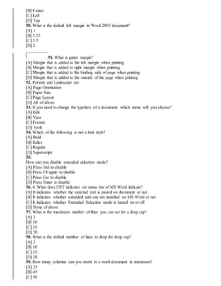 [B] Center
[C] Left
[D] Top
50. What is the default left margin in Word 2003 document?
[A] 1
[B] 1.25
[C] 1.5
[D] 2
51. What is gutter margin?
[A] Margin that is added to the left margin when printing
[B] Margin that is added to right margin when printing
[C] Margin that is added to the binding side of page when printing
[D] Margin that is added to the outside of the page when printing
52. Portrait and Landscape are
[A] Page Orientation
[B] Paper Size
[C] Page Layout
[D] All of above
53. If you need to change the typeface of a document, which menu will you choose?
[A] Edit
[B] View
[C] Format
[D] Tools
54. Which of the following is not a font style?
[A] Bold
[B] Italics
[C] Regular
[D] Superscript
55.
How can you disable extended selection mode?
[A] Press Del to disable
[B] Press F8 again to disable
[C] Press Esc to disable
[D] Press Enter to disable
56. 4. What does EXT indicator on status bar of MS Word indicate?
[A] It indicates whether the external text is pasted on document or not
[B] It indicates whether extended add-ons are installed on MS Word or not
[C] It indicates whether Extended Selection mode is turned on or off
[D] None of above
57. What is the maximum number of lines you can set for a drop cap?
[A] 3
[B] 10
[C] 15
[D] 20
58. What is the default number of lines to drop for drop cap?
[A] 3
[B] 10
[C] 15
[D] 20
59. How many columns can you insert in a word document in maximum?
[A] 35
[B] 45
[C] 50
 
