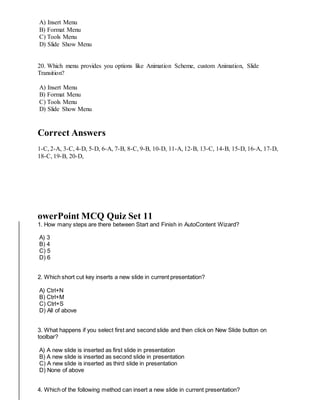 A) Insert Menu
B) Format Menu
C) Tools Menu
D) Slide Show Menu
20. Which menu provides you options like Animation Scheme, custom Animation, Slide
Transition?
A) Insert Menu
B) Format Menu
C) Tools Menu
D) Slide Show Menu
Correct Answers
1-C, 2-A, 3-C, 4-D, 5-D, 6-A, 7-B, 8-C, 9-B, 10-D, 11-A, 12-B, 13-C, 14-B, 15-D, 16-A, 17-D,
18-C, 19-B, 20-D,
owerPoint MCQ Quiz Set 11
1. How many steps are there between Start and Finish in AutoContent Wizard?
A) 3
B) 4
C) 5
D) 6
2. Which short cut key inserts a new slide in current presentation?
A) Ctrl+N
B) Ctrl+M
C) Ctrl+S
D) All of above
3. What happens if you select first and second slide and then click on New Slide button on
toolbar?
A) A new slide is inserted as first slide in presentation
B) A new slide is inserted as second slide in presentation
C) A new slide is inserted as third slide in presentation
D) None of above
4. Which of the following method can insert a new slide in current presentation?
 