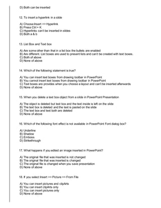 D) Both can be inserted
12. To insert a hyperlink in a slide
A) Choose Insert >> Hyperlink
B) Press Ctrl + K
C) Hyperlinks can’t be inserted in slides
D) Both a & b
13. List Box and Text box
A) Are some other than that in a list box the bullets are enabled
B) Are different. List boxes are used to present lists and can’t be created with text boxes.
C) Both of above
D) None of above
14. Which of the following statement is true?
A) You can insert text boxes from drawing toolbar in PowerPoint
B) You cannot insert text boxes from drawing toolbar in PowerPoint
C) Text boxes are provides when you choose a layout and can’t be inserted afterwards
D) None of above
15. When you delete a text box object from a slide in PowerPoint Presentation
A) The object is deleted but text box and the text inside is left on the slide
B) The text box is deleted and the text is pasted on the slide
C) The text box and text both are deleted
D) None of above
16. Which of the following font effect is not available in PowerPoint Font dialog box?
A) Underline
B) Shadow
C) Emboss
D) Strikethrough
17. What happens if you edited an image inserted in PowerPoint?
A) The original file that was inserted is not changed
B) The original file that was inserted is changed
C) The original file is changed when you save presentation
D) None of above
18. If you select Insert >> Picture >> From File
A) You can insert pictures and clipArts
B) You can insert clipArts only
C) You can insert pictures only
D) None of above
 