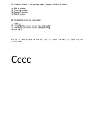 19. The effect applied to display when slides changes in slide show view is
A) Slide Animation
B) Custom Animation
C) Custom Transition
D) Slide Transition
20. To start slide show of a presentation
A) Hit F5 key
B) From Slide Show menu choose View Show option
C) From Slide Show menu choose Rehearse timing
D) Both a & b
1-A, 2-B, 3-C, 4-D, 5-D, 6-B, 7-C, 8-A, 9-C, 10-D, 11-D, 12-D, 13-A, 14-A, 15-C, 16-D, 17-A, 18-
C, 19-D, 20-D,
Cccc
 