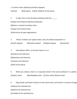 1 In which menu Spelling command appears
(A)Tools (B)Windows (C)Edit (D)None of the above
2 A right click on the Windows desktop itself will _____.
(A)open the Display Properties dialog box
(B)show a context-sensitive menu
(C)open the Control Panel
(D)minimize all open applications
3 "When numbers are typed inside a cell, the default alignment is:"
(A)Left-aligned (B)Center-aligned (C)Right-aligned (D)Justified
4 Cell address A$4 in a formula means it is a
(A)relative cell reference
(B)absolute cell reference
(C)mixed cell reference
(D)All of the above
5 When you create a chart on a separate sheet in the same workbook it is called a
(A)chart sheet (B)embedded chart (C)view sheet (D)view chart
6 Page break command of Excel on the Insert menu will result in insertion of page
(A)above the selected row
(B)below the selected row
(C)middle of the selected row
 