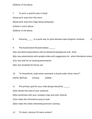 (D)None of the above
7 To print a specific area in Excel
(A)set print area from File menu
(B)set print area from Page Setup dialog box
(C)both a and b above
(D)None of the above
8 Pressing _____ is a quick way to cycle between open program windows. (A
9 The AutoContent Wizard creates _____.
(A)a new blank presentation with an attractive background and fonts
(B)a new presentation with sample slides with suggestions for what information should
(C)a new look for an existing presentation
(D)a new template for future use
10 "In PowerPoint, slide sorter command is found under which menu?"
(A)File (B)Tools (C)View (D)Edit
11 The primary goal for your slide design should be _____.
(A)to attract the eyes of your audience
(B)to coordinate with your company logo and color scheme
(C)to make the information easy to read
(D)to make the slides interesting and even exciting
12 "In Excel, shortcut fill menu contain"
 