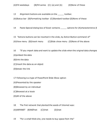 (A)Fill weekdays (B)Fill series (C) (a) and (b) (D)None of these
13 Alignment buttons are available on the _____ toolbar.
(A)Status bar (B)Formatting toolbar (C)Standard toolbar (D)None of these
14 Paste Special dialog box of Excel contains _____ options for (A)characteristics (B
15 "Actions buttons can be inserted in the slide, by Action Button command of"
(A)View menu (B)Insert menu (C)Slide show menu (D)None of the above
16 "If you import data and want to update the slide when the original data changes
(A)embed the data
(B)link the data
(C)Insert the data as an object
(D)break the link
17 Following is a type of PowerPoint Slide Show option
(A)Presented by the speaker
(B)Browsed by an individual
(C)Browsed at a kiosk
(D)All of the above
18 The first network that planted the seeds of Internet was:
(A)ARPANET (B)NSFnet (C)Vnet (D)Inet
19 "For a small Web site, one needs to buy space from the"
 