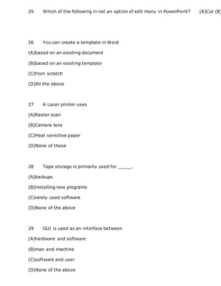 25 Which of the following in not an option of edit menu in PowerPoint? (A)Cut (B)
26 You can create a template in Word
(A)based on an existing document
(B)based on an existing template
(C)from scratch
(D)All the above
27 A Laser printer uses
(A)Raster scan
(B)Camera lens
(C)Heat sensitive paper
(D)None of these
28 Tape storage is primarily used for _____.
(A)backups
(B)installing new programs
(C)rarely used software
(D)None of the above
29 GUI is used as an interface between
(A)hardware and software
(B)man and machine
(C)software and user
(D)None of the above
 
