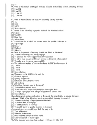 [D] 55
60. What is the smallest and largest font size available in Font Size tool on formatting toolbar?
[A] 8 and 72
[B] 8 and 64
[C] 12 and 72
[D] 12 and 64
61. What is the maximum font size you can apply for any character?
[A] 163
[B] 1638
[C] 16038
[D] None of above
62. Which of the following is graphics solution for Word Processors?
[A] Clipart
[B] WordArt
[C] Drop Cap
[D] All of above
63. A character that is raised and smaller above the baseline is known as
[A] Superscript
[B] Raised
[C] Outlined
[D] Subscript
64. What is the purpose of inserting header and footer in document?
[A] To mark the starting and ending of page
[B] To enhance the overall appearance of the document
[C] To allow page headers and footers appear on document when printed
[D] To make large document more readable
65. The minimum number of rows and columns in MS Word document is
[A] 1 and 1
[B] 2 and 1
[C] 2 and 2
[D] None of above
66. Thesaurus tool in MS Word is used for
[A] Grammar options
[B] Spelling suggestions
[C] Synonyms and Antonyms words
[D] All of above
67. Why Drop Caps are used in document?
[A] To drop all the capital letters
[B] To automatically begin each paragraph with capital letter
[C] To begin a paragraph with a large dropped initial capital letter
[D] None of above
68. A bookmark is an item or location in document that you identify as a name for future
reference. Which of the following task is accomplished by using bookmarks?
[A] To mark the ending of a paragraph of document
[B] To add anchors in web page
[C] To add hyperlinks in webpage
[D] To quickly jump to specific location in document
69. A word processor would most likely be used to do
[A] Type a biography
[B] Maintain an inventory
[C] Do a computer search in media center
[D] Keep an account of money spent
70. What happens when you click on Insert >> Picture >> Clip Art?
 