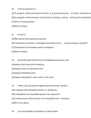 30 A Word processor is:
(A)"A program which processes the word, e.g. giving frequency of words, sorting of wo
(B)"A program which provides the facility for creating, viewing editing and manipulatin
(C)CPU of microcomputer
(D)None of these
31 E-mail is
(A)Mail concerning electronics devices
(B)"Transaction of letters, messages and memos over a communications network"
(C)Transaction of messages within a computer
(D)None of these
32 Using Microsoft Word’s Find and Replace feature you can
(A)replace both text and formatting
(B)replace text of a document only
(C)replace formatting only
(D)replace document’s name with a new name
33 "When you activate the Spelling and Grammar checker,"
(A)it displays the misspelled words in a dialog box.
(B)it highlights the misspelled words in the document.
(C)it allows you to either correct the misspelled word manually.
(D)All of the above
34 You will probably use Borders in Word where
 