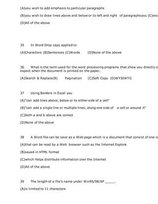 (A)you wish to add emphasis to particular paragraphs
(B)you wish to draw lines above and below or to left and right of paragraphsyou (C)wish
(D)All of the above
35 In Word Drop caps applied to
(A)Characters (B)Sentences (C)Words (D)None of the above
36 What is the term used for the word processing programs that show you directly on
expect when the document is printed on the paper.
(A)Search & Replace(B) Pagination (C)Soft Copy (D)WYSIWYG
37 Using Borders in Excel you
(A)"can add lines above, below or to either side of a cell"
(B)"can add a single line or multiple lines, along one side of a cell or around it"
(C)both a and b above are correct
(D)None of the above
38 A Word file can be save as a Web page which is a document that consist of one or
(A)that can be read by a Web browser such as the Internet Explore
(B)saved in HTML format
(C)which helps distribute information over the Internet
(D)All of the above
39 The length of a file’s name under Win95/98/XP _____.
(A)is limited to 11 characters
 