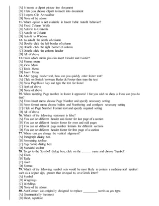 [A] It inserts a clipart picture into document
[B] It lets you choose clipart to insert into document
[C] It opens Clip Art taskbar
[D] None of the above
71. Which option is not available in Insert Table Autofit behavior?
[A] Fixed Column Width
[B] AutoFit to Contents
[C] Autofit to Column
[D] Autofit to Window
72. To autofit the width of column
[A] Double click the left border of column
[B] Double click the right border of column
[C] Double click the column header
[D] All of above
73. From which menu you can insert Header and Footer?
[A] Format menu
[B] View Menu
[C] Tools Menu
[D] Insert Menu
74. After typing header text, how can you quickly enter footer text?
[A] Click on Switch between Heder & Footer then type the text
[B] Press PageDown key and type the text for footer
[C] Both of above
[D] None of above
75. When inserting Page number in footer it appeared 1 but you wish to show a. How can you do
that?
[A] From Insert menu choose Page Number and specify necessary setting
[B] From format menu choose bullets and Numbering and configure necessary setting
[C] Click on Page Number Format tool and specify required setting
[D] All of above
76. Which of the following statement is false?
[A] You can set different header and footer for last page of a section
[B] You can set different header footer for even and odd pages
[C] You can set different page number formats for different sections
[D] You can set different header footer for first page of a section
77. Where can you change the vertical alignment?
[A] Paragraph dialog box
[B] Formatting toolbar
[C] Page Setup dialog box
[D] Standard toolbar
78. To get to the 'Symbol' dialog box, click on the ______ menu and choose 'Symbol'.
[A] Tools
[B] Table
[C] Insert
[D] Format
79. Which of the following symbol sets would be most likely to contain a mathematical symbol
such as a degree sign, greater than or equal to, or a Greek letter?
[A] Symbol
[B] Wingdings
[C] Webdings
[D] None of the above
80. AutoCorrect was originally designed to replace _________ words as you type.
[A] Grammatically incorrect
[B] Short, repetitive
 