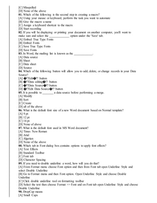 [C] Misspelled
[D] None of the above
81. Which of the following is the second step in creating a macro?
[A] Using your mouse or keyboard, perform the task you want to automate
[B] Give the macro a name
[C] Assign a keyboard shortcut to the macro
[D] Start recording
82. If you will be displaying or printing your document on another computer, you'll want to
make sure and select the _____________ option under the 'Save' tab.
[A] Embed True Type Fonts
[B] Embed Fonts
[C] Save True Type Fonts
[D] Save Fonts
83. In Word, the mailing list is known as the ____________.
[A] Data source
[B] Sheet
[C] Data sheet
[D] Source
84. Which of the following button will allow you to add, delete, or change records in your Data
Source?
[A] �??Edit�?? button
[B] �??Data editing�?? button
[C] �??Data Source�?? button
[D] �??Edit Data Source�?? button
85. It is possible to _______ a data source before performing a merge.
[A] Modify
[B] Sort
[C] Create
[D] all of the above
86. What is the default font size of a new Word document based on Normal template?
[A] 9 pt
[B] 12 pt
[C] 14 pt
[D] None of above
87. What is the default font used in MS Word document?
[A] Times New Roman
[B] Arial
[C] Algerian
[D] None of the above
88. Which tab in Font dialog box contains options to apply font effects?
[A] Text Effects
[B] Standard Toolbar
[C] Font tab
[D] Character Spacing
89. If you need to double underline a word, how will you do that?
[A] From Format menu choose Font option and then from Font tab open Underline Style and
select Double Underline
[B] Go to Format menu and then Font option. Open Underline Style and choose Double
Underline
[C] Click double underline tool on formatting toolbar
[D] Select the text then choose Format >> Font and on Font tab open Underline Style and choose
Double Underline
90. DropCap means
[A] Small Caps
 