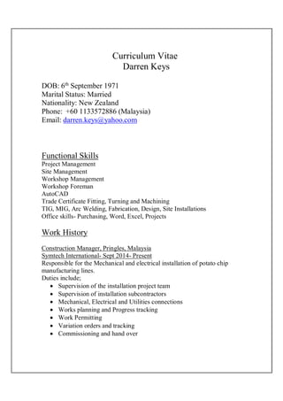 Curriculum Vitae
Darren Keys
DOB: 6th
September 1971
Marital Status: Married
Nationality: New Zealand
Phone: +60 1133572886 (Malaysia)
Email: darren.keys@yahoo.com
Functional Skills
Project Management
Site Management
Workshop Management
Workshop Foreman
AutoCAD
Trade Certificate Fitting, Turning and Machining
TIG, MIG, Arc Welding, Fabrication, Design, Site Installations
Office skills- Purchasing, Word, Excel, Projects
Work History
Construction Manager, Pringles, Malaysia
Symtech International- Sept 2014- Present
Responsible for the Mechanical and electrical installation of potato chip
manufacturing lines.
Duties include;
 Supervision of the installation project team
 Supervision of installation subcontractors
 Mechanical, Electrical and Utilities connections
 Works planning and Progress tracking
 Work Permitting
 Variation orders and tracking
 Commissioning and hand over
 