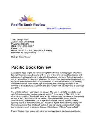 www.pacificbookreview.com
Title: Straight Hood
Author: Allan Brentt Hood
Publisher: XlibrisUS
ISBN: 978-1-5144-0585-7
Pages: 110
Genre: Non-Fiction, Autobiographical, Recovery
Reviewed by: Billy Diamond
Rating: 4 Star Review
Pacific Book Review
Allan Brentt Hood begins his story in Straight Hood with a humble prayer; articulated
largely in his own words, bringing forth his love of God and his humble existence and
acknowledging his own human frailty. With his upbringing of being Catholic yet dealing
drugs, getting high, drinking and falling into the ghetto lifestyle with abusive womanizing,
rap music idols and the color-culture differences of race, his life is in turmoil and filled
with contradictions. Hood knows right from wrong, but seemingly is caught in the
currents of this subculture negativism and goes “under” with his propensity to use drugs
and drink.
In a stylistic fashion, Hood begins his story as if he was in front of a crowd at a local
Alcoholics Anonymous meeting, only not saying, “Hi, my name is Allan, and I’m an
alcoholic drug addict.” In not such terse words, that is exactly his message. Surprisingly
he lists at the onset of his book the names of people in his life: family; friends;
acquaintances; and enemies – all in alphabetical order. That list scrolled like the
opening credits of a motion picture, as I thought to myself there is nothing wrong with
his memory, to manifest a list such as this. It was his way to apologize to all whose
name appears, which is a major milestone of the classic 12 Step Program of AA.
Paging Straight Hood begins with rather comical events and lighthearted yet hurtful
 