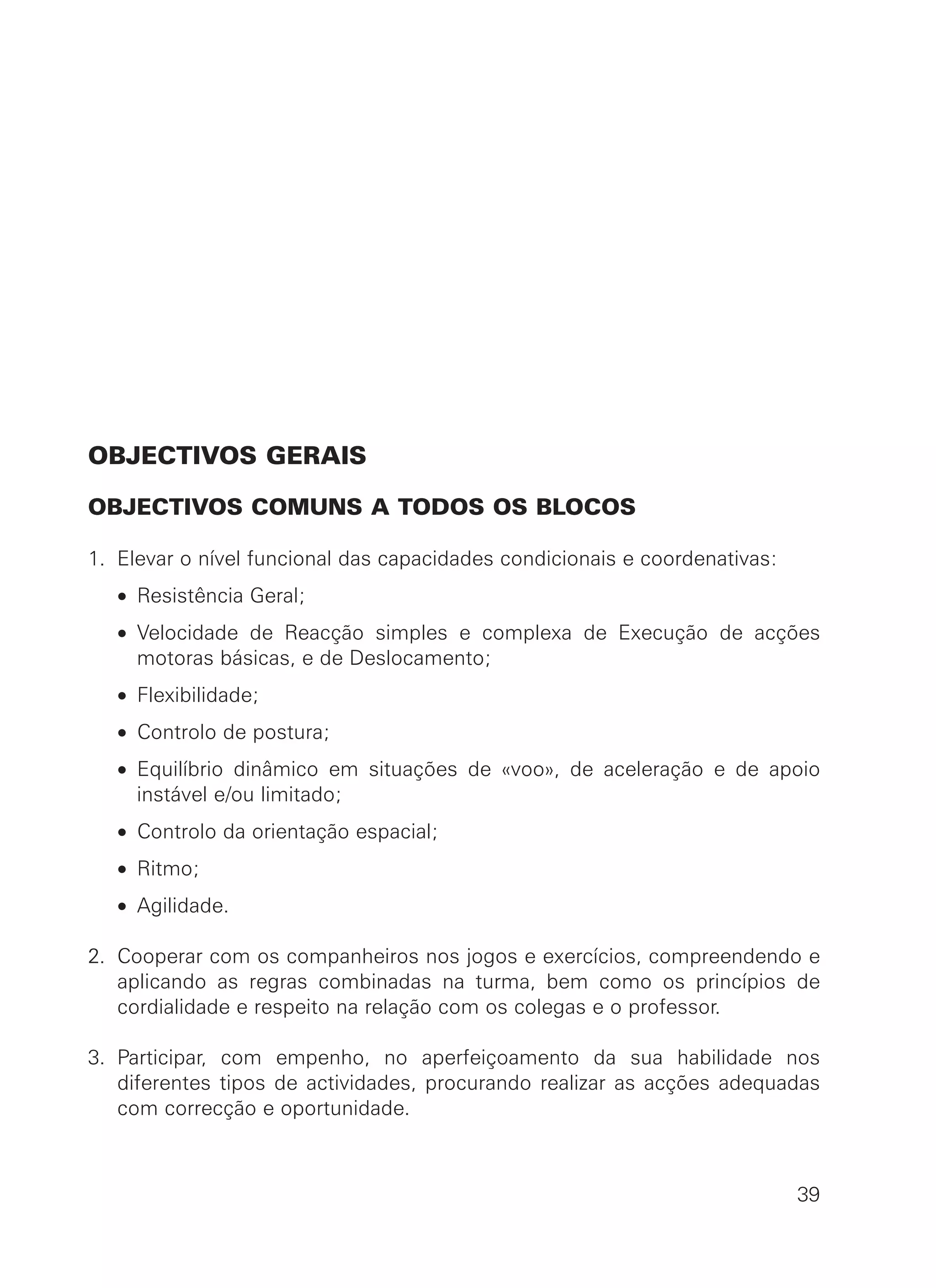 OBJECTIVOS GERAIS
OBJECTIVOS COMUNS A TODOS OS BLOCOS
1. Elevar o nível funcional das capacidades condicionais e coordenativas:
• Resistência Geral;
• Velocidade de Reacção simples e complexa de Execução de acções
motoras básicas, e de Deslocamento;
• Flexibilidade;
• Controlo de postura;
• Equilíbrio dinâmico em situações de «voo», de aceleração e de apoio
instável e/ou limitado;
• Controlo da orientação espacial;
• Ritmo;
• Agilidade.
2. Cooperar com os companheiros nos jogos e exercícios, compreendendo e
aplicando as regras combinadas na turma, bem como os princípios de
cordialidade e respeito na relação com os colegas e o professor.
3. Participar, com empenho, no aperfeiçoamento da sua habilidade nos
diferentes tipos de actividades, procurando realizar as acções adequadas
com correcção e oportunidade.
39
 