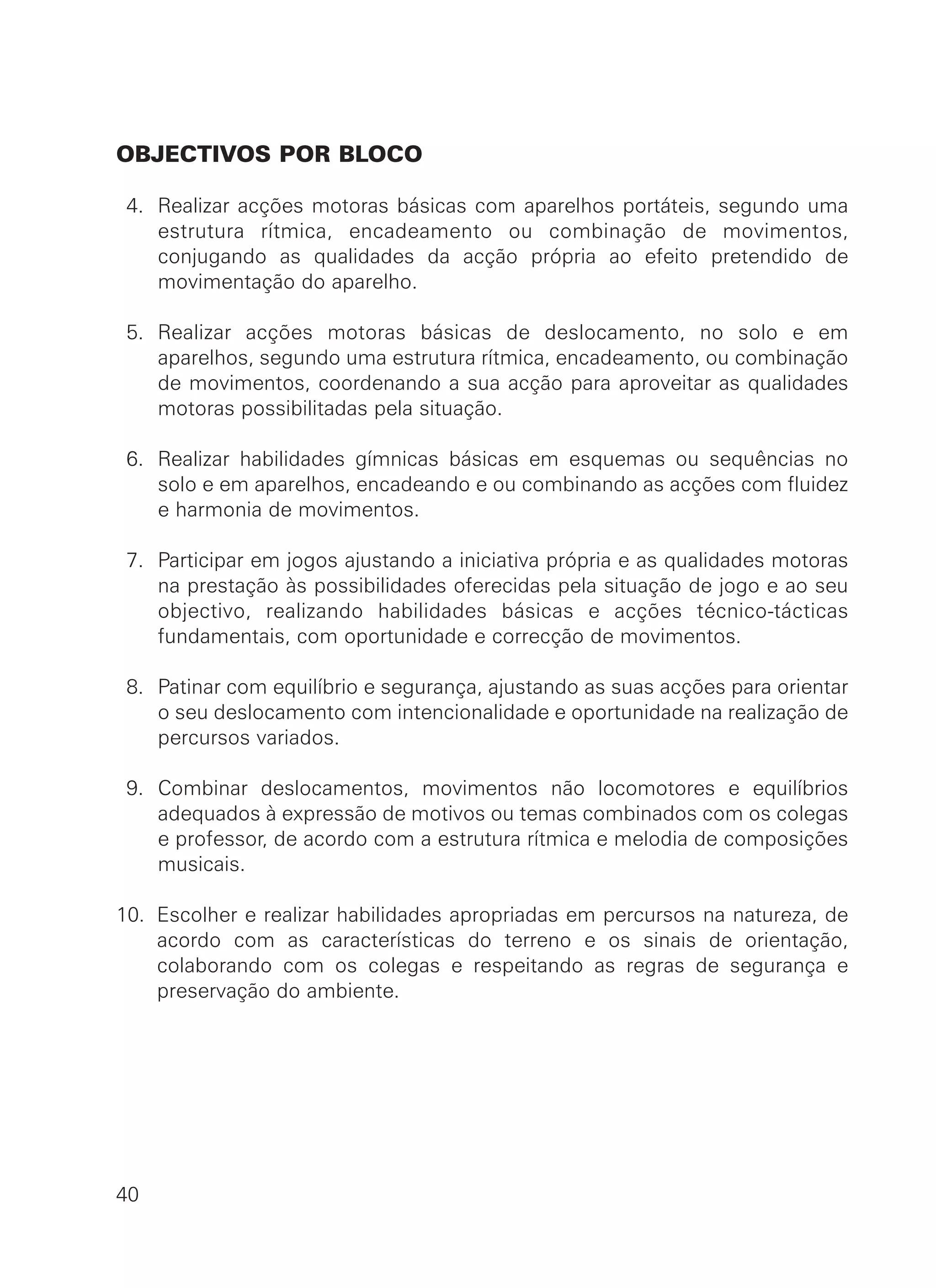 OBJECTIVOS POR BLOCO
4. Realizar acções motoras básicas com aparelhos portáteis, segundo uma
estrutura rítmica, encadeamento ou combinação de movimentos,
conjugando as qualidades da acção própria ao efeito pretendido de
movimentação do aparelho.
5. Realizar acções motoras básicas de deslocamento, no solo e em
aparelhos, segundo uma estrutura rítmica, encadeamento, ou combinação
de movimentos, coordenando a sua acção para aproveitar as qualidades
motoras possibilitadas pela situação.
6. Realizar habilidades gímnicas básicas em esquemas ou sequências no
solo e em aparelhos, encadeando e ou combinando as acções com fluidez
e harmonia de movimentos.
7. Participar em jogos ajustando a iniciativa própria e as qualidades motoras
na prestação às possibilidades oferecidas pela situação de jogo e ao seu
objectivo, realizando habilidades básicas e acções técnico-tácticas
fundamentais, com oportunidade e correcção de movimentos.
8. Patinar com equilíbrio e segurança, ajustando as suas acções para orientar
o seu deslocamento com intencionalidade e oportunidade na realização de
percursos variados.
9. Combinar deslocamentos, movimentos não locomotores e equilíbrios
adequados à expressão de motivos ou temas combinados com os colegas
e professor, de acordo com a estrutura rítmica e melodia de composições
musicais.
10. Escolher e realizar habilidades apropriadas em percursos na natureza, de
acordo com as características do terreno e os sinais de orientação,
colaborando com os colegas e respeitando as regras de segurança e
preservação do ambiente.
40
 