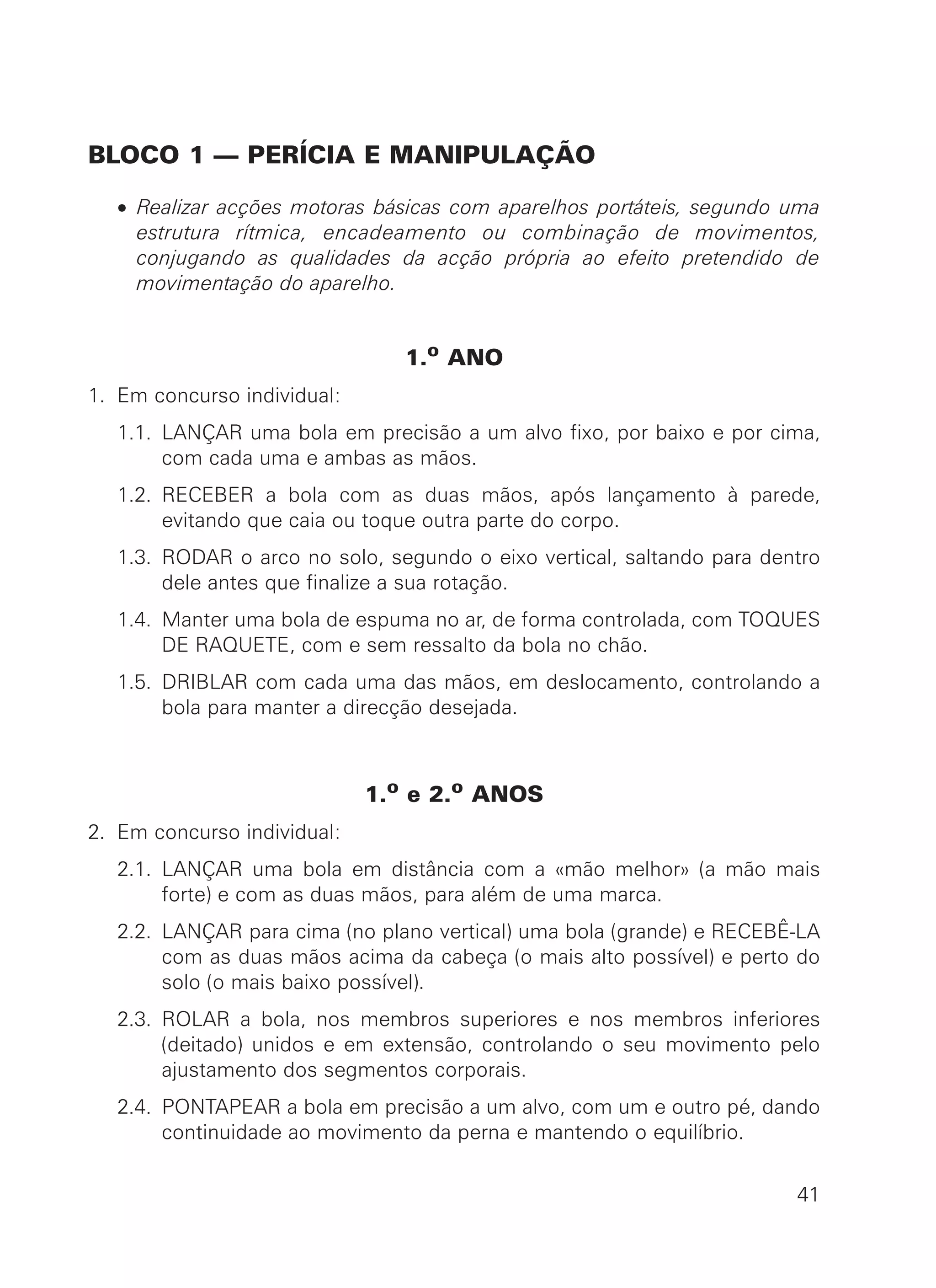 BLOCO 1 — PERÍCIA E MANIPULAÇÃO
• Realizar acções motoras básicas com aparelhos portáteis, segundo uma
estrutura rítmica, encadeamento ou combinação de movimentos,
conjugando as qualidades da acção própria ao efeito pretendido de
movimentação do aparelho.
1.o ANO
1. Em concurso individual:
1.1. LANÇAR uma bola em precisão a um alvo fixo, por baixo e por cima,
com cada uma e ambas as mãos.
1.2. RECEBER a bola com as duas mãos, após lançamento à parede,
evitando que caia ou toque outra parte do corpo.
1.3. RODAR o arco no solo, segundo o eixo vertical, saltando para dentro
dele antes que finalize a sua rotação.
1.4. Manter uma bola de espuma no ar, de forma controlada, com TOQUES
DE RAQUETE, com e sem ressalto da bola no chão.
1.5. DRIBLAR com cada uma das mãos, em deslocamento, controlando a
bola para manter a direcção desejada.
1.o e 2.o ANOS
2. Em concurso individual:
2.1. LANÇAR uma bola em distância com a «mão melhor» (a mão mais
forte) e com as duas mãos, para além de uma marca.
2.2. LANÇAR para cima (no plano vertical) uma bola (grande) e RECEBÊ-LA
com as duas mãos acima da cabeça (o mais alto possível) e perto do
solo (o mais baixo possível).
2.3. ROLAR a bola, nos membros superiores e nos membros inferiores
(deitado) unidos e em extensão, controlando o seu movimento pelo
ajustamento dos segmentos corporais.
2.4. PONTAPEAR a bola em precisão a um alvo, com um e outro pé, dando
continuidade ao movimento da perna e mantendo o equilíbrio.
41
 