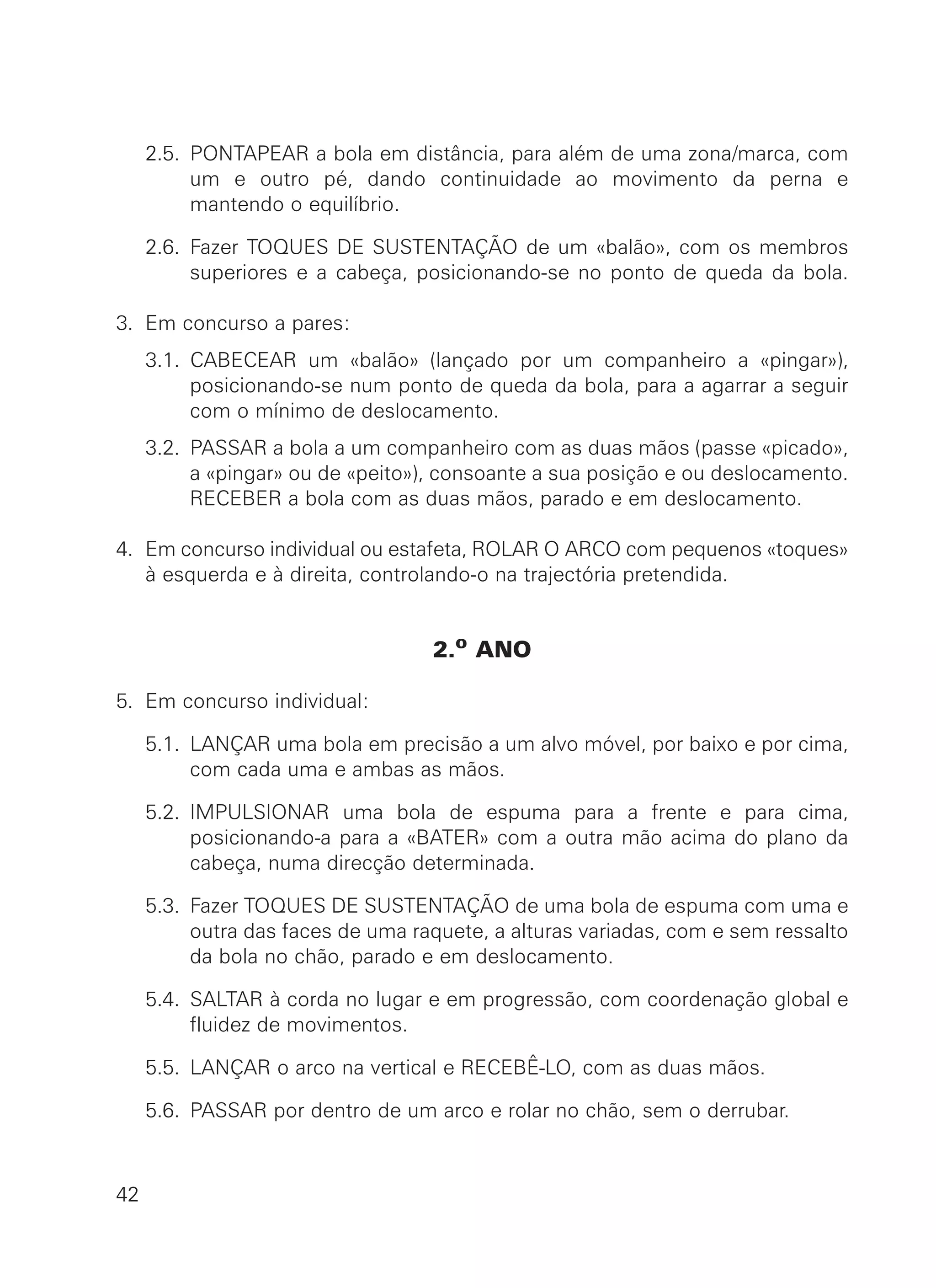 2.5. PONTAPEAR a bola em distância, para além de uma zona/marca, com
um e outro pé, dando continuidade ao movimento da perna e
mantendo o equilíbrio.
2.6. Fazer TOQUES DE SUSTENTAÇÃO de um «balão», com os membros
superiores e a cabeça, posicionando-se no ponto de queda da bola.
3. Em concurso a pares:
3.1. CABECEAR um «balão» (lançado por um companheiro a «pingar»),
posicionando-se num ponto de queda da bola, para a agarrar a seguir
com o mínimo de deslocamento.
3.2. PASSAR a bola a um companheiro com as duas mãos (passe «picado»,
a «pingar» ou de «peito»), consoante a sua posição e ou deslocamento.
RECEBER a bola com as duas mãos, parado e em deslocamento.
4. Em concurso individual ou estafeta, ROLAR O ARCO com pequenos «toques»
à esquerda e à direita, controlando-o na trajectória pretendida.
2.o ANO
5. Em concurso individual:
5.1. LANÇAR uma bola em precisão a um alvo móvel, por baixo e por cima,
com cada uma e ambas as mãos.
5.2. IMPULSIONAR uma bola de espuma para a frente e para cima,
posicionando-a para a «BATER» com a outra mão acima do plano da
cabeça, numa direcção determinada.
5.3. Fazer TOQUES DE SUSTENTAÇÃO de uma bola de espuma com uma e
outra das faces de uma raquete, a alturas variadas, com e sem ressalto
da bola no chão, parado e em deslocamento.
5.4. SALTAR à corda no lugar e em progressão, com coordenação global e
fluidez de movimentos.
5.5. LANÇAR o arco na vertical e RECEBÊ-LO, com as duas mãos.
5.6. PASSAR por dentro de um arco e rolar no chão, sem o derrubar.
42
 