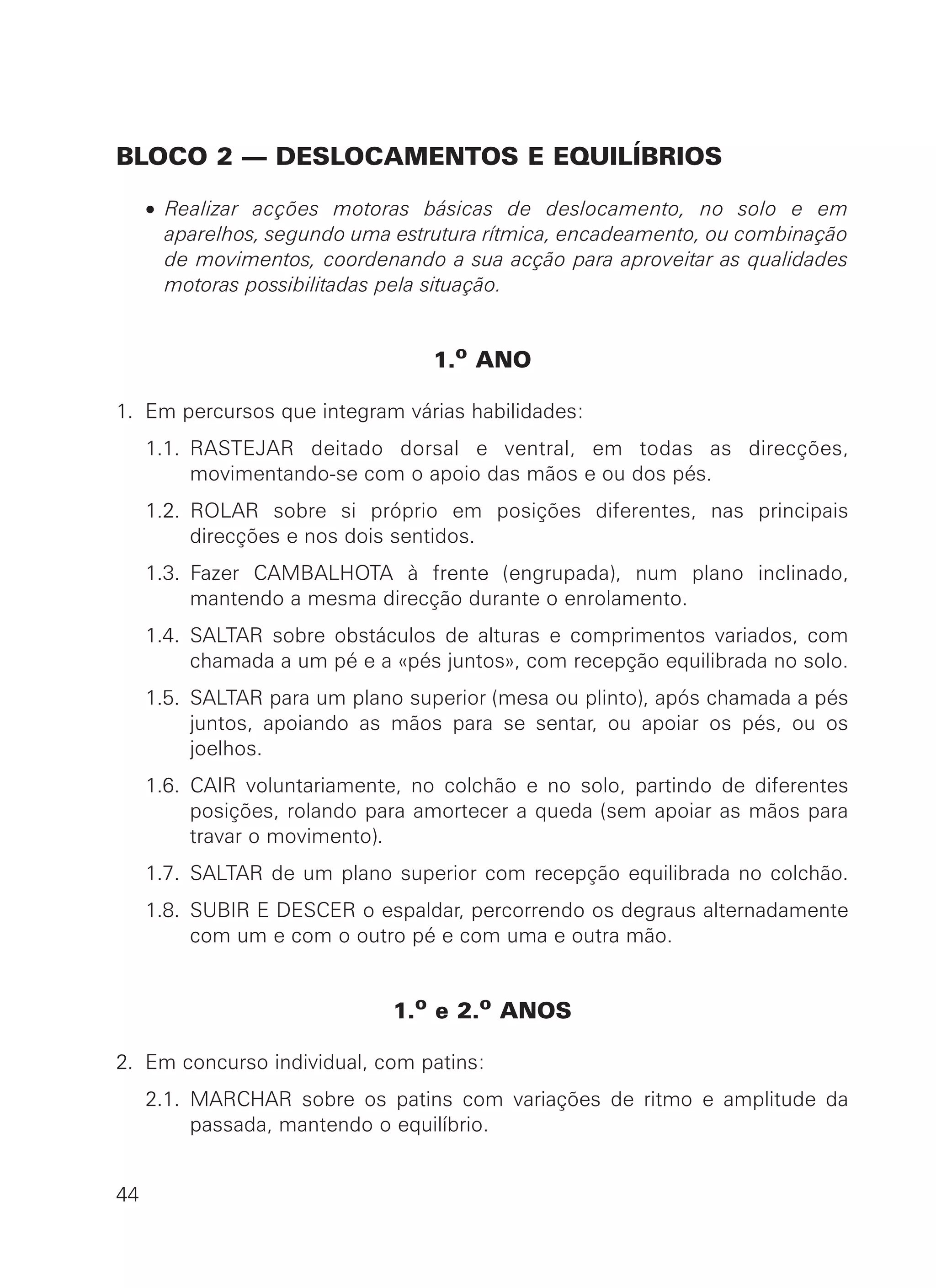 BLOCO 2 — DESLOCAMENTOS E EQUILÍBRIOS
• Realizar acções motoras básicas de deslocamento, no solo e em
aparelhos, segundo uma estrutura rítmica, encadeamento, ou combinação
de movimentos, coordenando a sua acção para aproveitar as qualidades
motoras possibilitadas pela situação.
1.o ANO
1. Em percursos que integram várias habilidades:
1.1. RASTEJAR deitado dorsal e ventral, em todas as direcções,
movimentando-se com o apoio das mãos e ou dos pés.
1.2. ROLAR sobre si próprio em posições diferentes, nas principais
direcções e nos dois sentidos.
1.3. Fazer CAMBALHOTA à frente (engrupada), num plano inclinado,
mantendo a mesma direcção durante o enrolamento.
1.4. SALTAR sobre obstáculos de alturas e comprimentos variados, com
chamada a um pé e a «pés juntos», com recepção equilibrada no solo.
1.5. SALTAR para um plano superior (mesa ou plinto), após chamada a pés
juntos, apoiando as mãos para se sentar, ou apoiar os pés, ou os
joelhos.
1.6. CAIR voluntariamente, no colchão e no solo, partindo de diferentes
posições, rolando para amortecer a queda (sem apoiar as mãos para
travar o movimento).
1.7. SALTAR de um plano superior com recepção equilibrada no colchão.
1.8. SUBIR E DESCER o espaldar, percorrendo os degraus alternadamente
com um e com o outro pé e com uma e outra mão.
1.o e 2.o ANOS
2. Em concurso individual, com patins:
2.1. MARCHAR sobre os patins com variações de ritmo e amplitude da
passada, mantendo o equilíbrio.
44
 