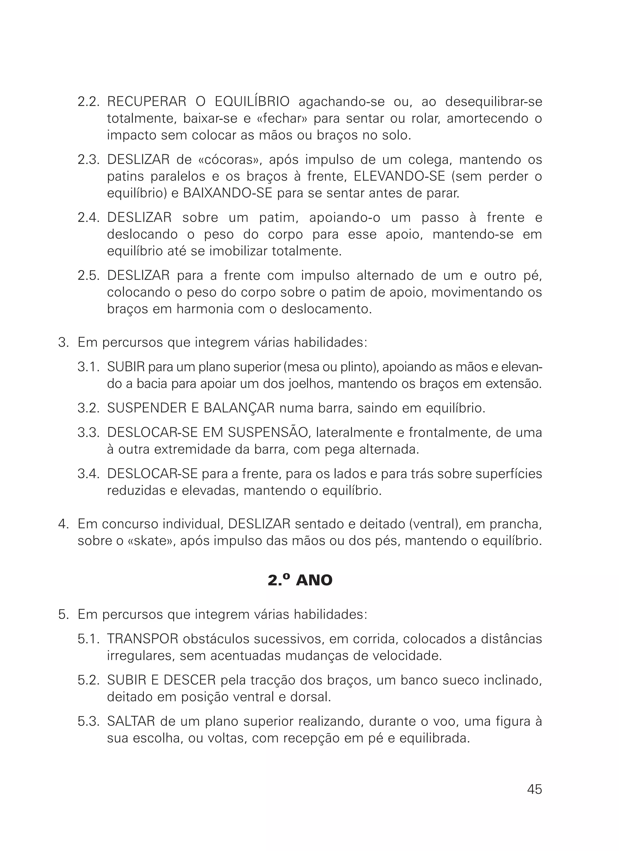2.2. RECUPERAR O EQUILÍBRIO agachando-se ou, ao desequilibrar-se
totalmente, baixar-se e «fechar» para sentar ou rolar, amortecendo o
impacto sem colocar as mãos ou braços no solo.
2.3. DESLIZAR de «cócoras», após impulso de um colega, mantendo os
patins paralelos e os braços à frente, ELEVANDO-SE (sem perder o
equilíbrio) e BAIXANDO-SE para se sentar antes de parar.
2.4. DESLIZAR sobre um patim, apoiando-o um passo à frente e
deslocando o peso do corpo para esse apoio, mantendo-se em
equilíbrio até se imobilizar totalmente.
2.5. DESLIZAR para a frente com impulso alternado de um e outro pé,
colocando o peso do corpo sobre o patim de apoio, movimentando os
braços em harmonia com o deslocamento.
3. Em percursos que integrem várias habilidades:
3.1. SUBIR para um plano superior (mesa ou plinto), apoiando as mãos e elevan-
do a bacia para apoiar um dos joelhos, mantendo os braços em extensão.
3.2. SUSPENDER E BALANÇAR numa barra, saindo em equilíbrio.
3.3. DESLOCAR-SE EM SUSPENSÃO, lateralmente e frontalmente, de uma
à outra extremidade da barra, com pega alternada.
3.4. DESLOCAR-SE para a frente, para os lados e para trás sobre superfícies
reduzidas e elevadas, mantendo o equilíbrio.
4. Em concurso individual, DESLIZAR sentado e deitado (ventral), em prancha,
sobre o «skate», após impulso das mãos ou dos pés, mantendo o equilíbrio.
2.o ANO
5. Em percursos que integrem várias habilidades:
5.1. TRANSPOR obstáculos sucessivos, em corrida, colocados a distâncias
irregulares, sem acentuadas mudanças de velocidade.
5.2. SUBIR E DESCER pela tracção dos braços, um banco sueco inclinado,
deitado em posição ventral e dorsal.
5.3. SALTAR de um plano superior realizando, durante o voo, uma figura à
sua escolha, ou voltas, com recepção em pé e equilibrada.
45
 