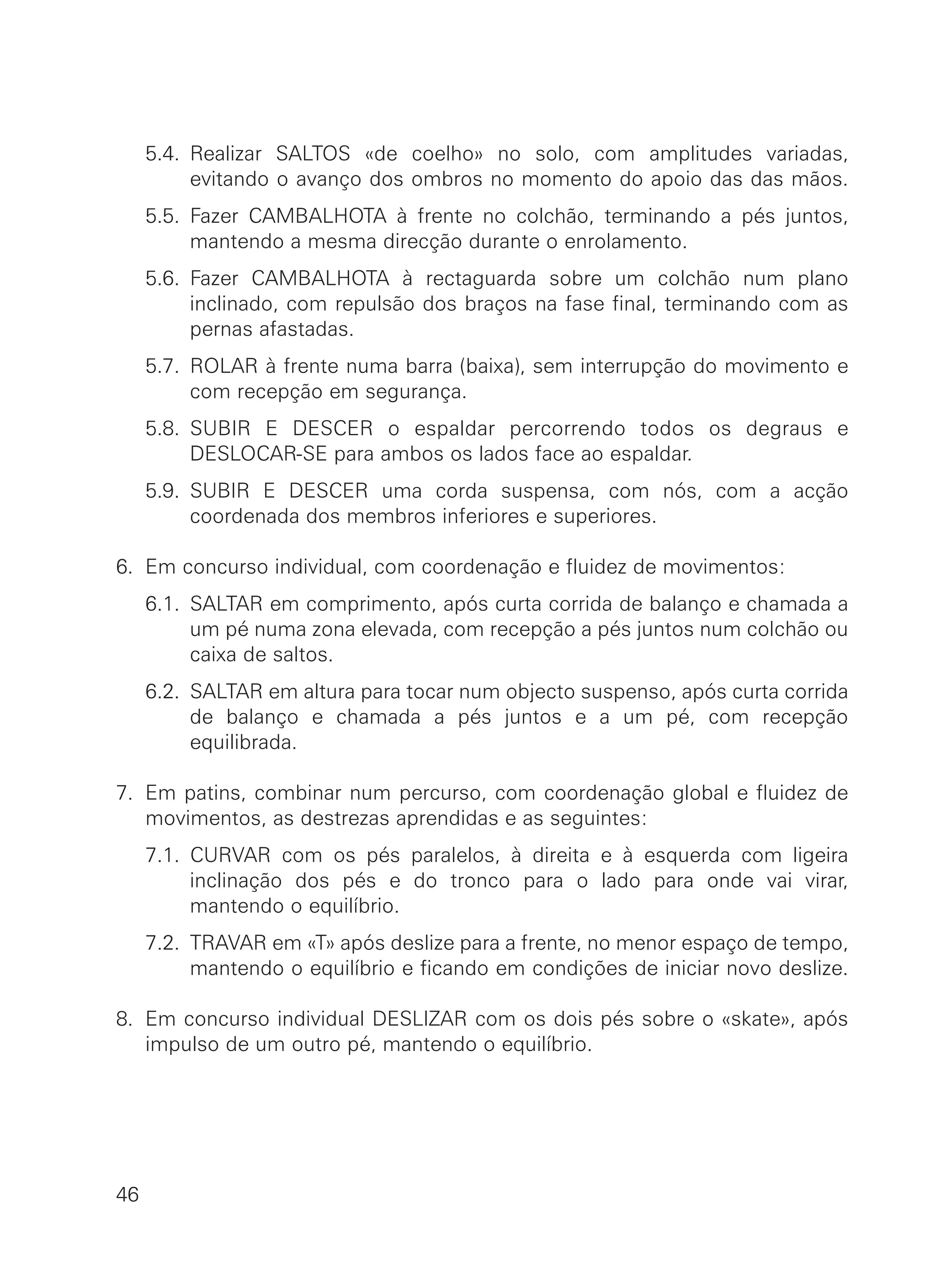 5.4. Realizar SALTOS «de coelho» no solo, com amplitudes variadas,
evitando o avanço dos ombros no momento do apoio das das mãos.
5.5. Fazer CAMBALHOTA à frente no colchão, terminando a pés juntos,
mantendo a mesma direcção durante o enrolamento.
5.6. Fazer CAMBALHOTA à rectaguarda sobre um colchão num plano
inclinado, com repulsão dos braços na fase final, terminando com as
pernas afastadas.
5.7. ROLAR à frente numa barra (baixa), sem interrupção do movimento e
com recepção em segurança.
5.8. SUBIR E DESCER o espaldar percorrendo todos os degraus e
DESLOCAR-SE para ambos os lados face ao espaldar.
5.9. SUBIR E DESCER uma corda suspensa, com nós, com a acção
coordenada dos membros inferiores e superiores.
6. Em concurso individual, com coordenação e fluidez de movimentos:
6.1. SALTAR em comprimento, após curta corrida de balanço e chamada a
um pé numa zona elevada, com recepção a pés juntos num colchão ou
caixa de saltos.
6.2. SALTAR em altura para tocar num objecto suspenso, após curta corrida
de balanço e chamada a pés juntos e a um pé, com recepção
equilibrada.
7. Em patins, combinar num percurso, com coordenação global e fluidez de
movimentos, as destrezas aprendidas e as seguintes:
7.1. CURVAR com os pés paralelos, à direita e à esquerda com ligeira
inclinação dos pés e do tronco para o lado para onde vai virar,
mantendo o equilíbrio.
7.2. TRAVAR em «T» após deslize para a frente, no menor espaço de tempo,
mantendo o equilíbrio e ficando em condições de iniciar novo deslize.
8. Em concurso individual DESLIZAR com os dois pés sobre o «skate», após
impulso de um outro pé, mantendo o equilíbrio.
46
 