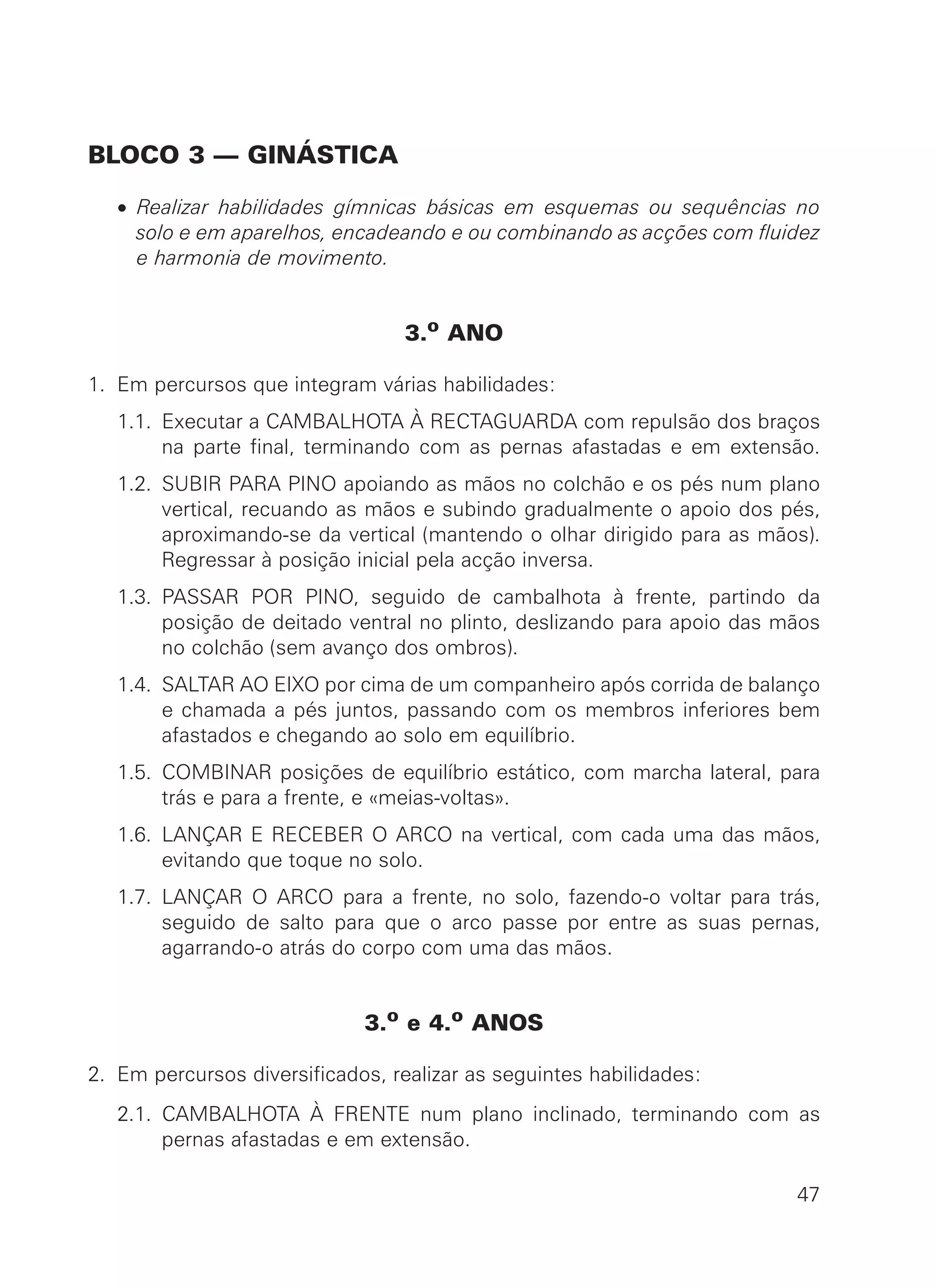 BLOCO 3 — GINÁSTICA
• Realizar habilidades gímnicas básicas em esquemas ou sequências no
solo e em aparelhos, encadeando e ou combinando as acções com fluidez
e harmonia de movimento.
3.o
ANO
1. Em percursos que integram várias habilidades:
1.1. Executar a CAMBALHOTA À RECTAGUARDA com repulsão dos braços
na parte final, terminando com as pernas afastadas e em extensão.
1.2. SUBIR PARA PINO apoiando as mãos no colchão e os pés num plano
vertical, recuando as mãos e subindo gradualmente o apoio dos pés,
aproximando-se da vertical (mantendo o olhar dirigido para as mãos).
Regressar à posição inicial pela acção inversa.
1.3. PASSAR POR PINO, seguido de cambalhota à frente, partindo da
posição de deitado ventral no plinto, deslizando para apoio das mãos
no colchão (sem avanço dos ombros).
1.4. SALTAR AO EIXO por cima de um companheiro após corrida de balanço
e chamada a pés juntos, passando com os membros inferiores bem
afastados e chegando ao solo em equilíbrio.
1.5. COMBINAR posições de equilíbrio estático, com marcha lateral, para
trás e para a frente, e «meias-voltas».
1.6. LANÇAR E RECEBER O ARCO na vertical, com cada uma das mãos,
evitando que toque no solo.
1.7. LANÇAR O ARCO para a frente, no solo, fazendo-o voltar para trás,
seguido de salto para que o arco passe por entre as suas pernas,
agarrando-o atrás do corpo com uma das mãos.
3.o
e 4.o
ANOS
2. Em percursos diversificados, realizar as seguintes habilidades:
2.1. CAMBALHOTA À FRENTE num plano inclinado, terminando com as
pernas afastadas e em extensão.
47
 