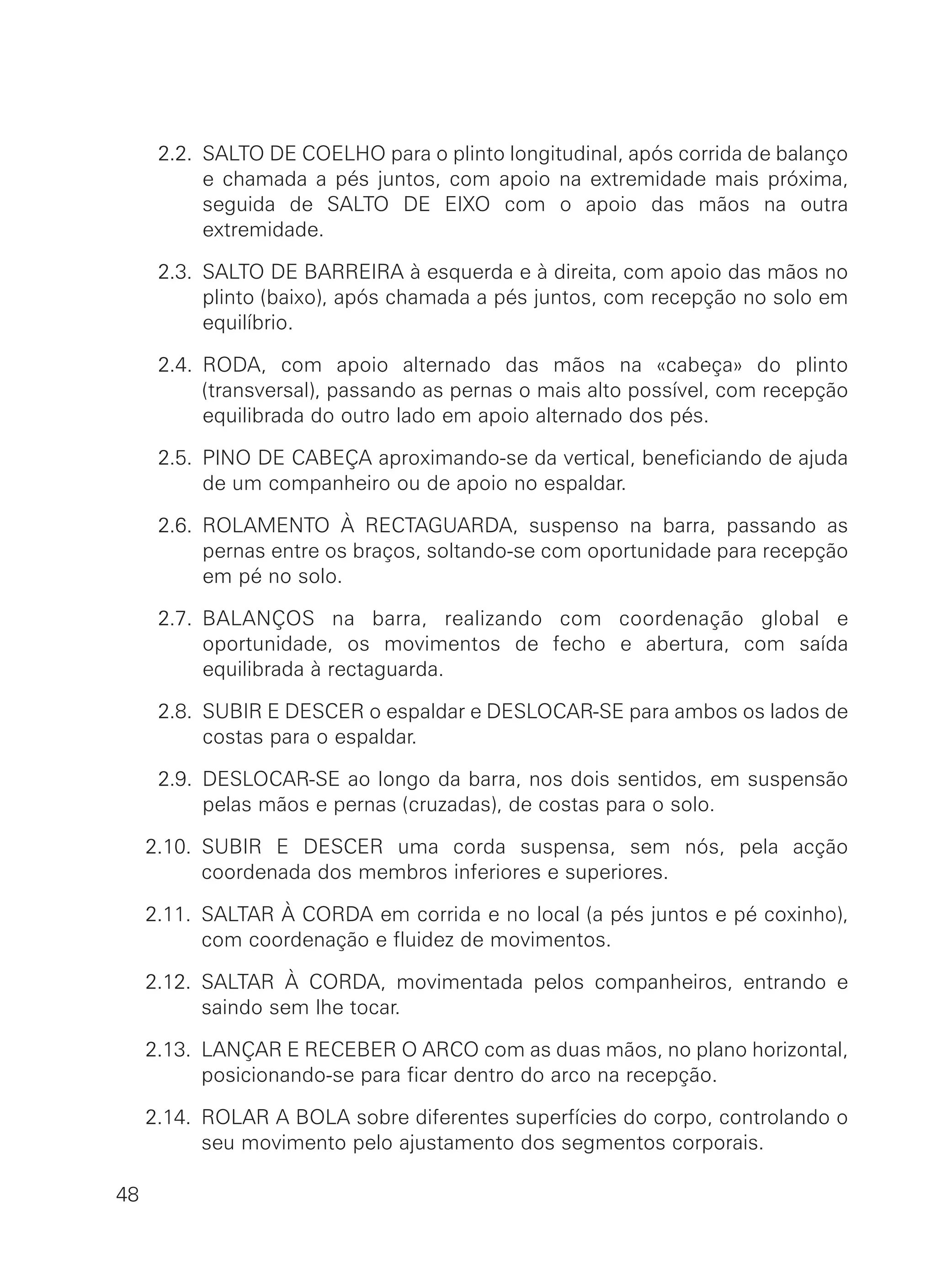 2.2. SALTO DE COELHO para o plinto longitudinal, após corrida de balanço
e chamada a pés juntos, com apoio na extremidade mais próxima,
seguida de SALTO DE EIXO com o apoio das mãos na outra
extremidade.
2.3. SALTO DE BARREIRA à esquerda e à direita, com apoio das mãos no
plinto (baixo), após chamada a pés juntos, com recepção no solo em
equilíbrio.
2.4. RODA, com apoio alternado das mãos na «cabeça» do plinto
(transversal), passando as pernas o mais alto possível, com recepção
equilibrada do outro lado em apoio alternado dos pés.
2.5. PINO DE CABEÇA aproximando-se da vertical, beneficiando de ajuda
de um companheiro ou de apoio no espaldar.
2.6. ROLAMENTO À RECTAGUARDA, suspenso na barra, passando as
pernas entre os braços, soltando-se com oportunidade para recepção
em pé no solo.
2.7. BALANÇOS na barra, realizando com coordenação global e
oportunidade, os movimentos de fecho e abertura, com saída
equilibrada à rectaguarda.
2.8. SUBIR E DESCER o espaldar e DESLOCAR-SE para ambos os lados de
costas para o espaldar.
2.9. DESLOCAR-SE ao longo da barra, nos dois sentidos, em suspensão
pelas mãos e pernas (cruzadas), de costas para o solo.
2.10. SUBIR E DESCER uma corda suspensa, sem nós, pela acção
coordenada dos membros inferiores e superiores.
2.11. SALTAR À CORDA em corrida e no local (a pés juntos e pé coxinho),
com coordenação e fluidez de movimentos.
2.12. SALTAR À CORDA, movimentada pelos companheiros, entrando e
saindo sem lhe tocar.
2.13. LANÇAR E RECEBER O ARCO com as duas mãos, no plano horizontal,
posicionando-se para ficar dentro do arco na recepção.
2.14. ROLAR A BOLA sobre diferentes superfícies do corpo, controlando o
seu movimento pelo ajustamento dos segmentos corporais.
48
 