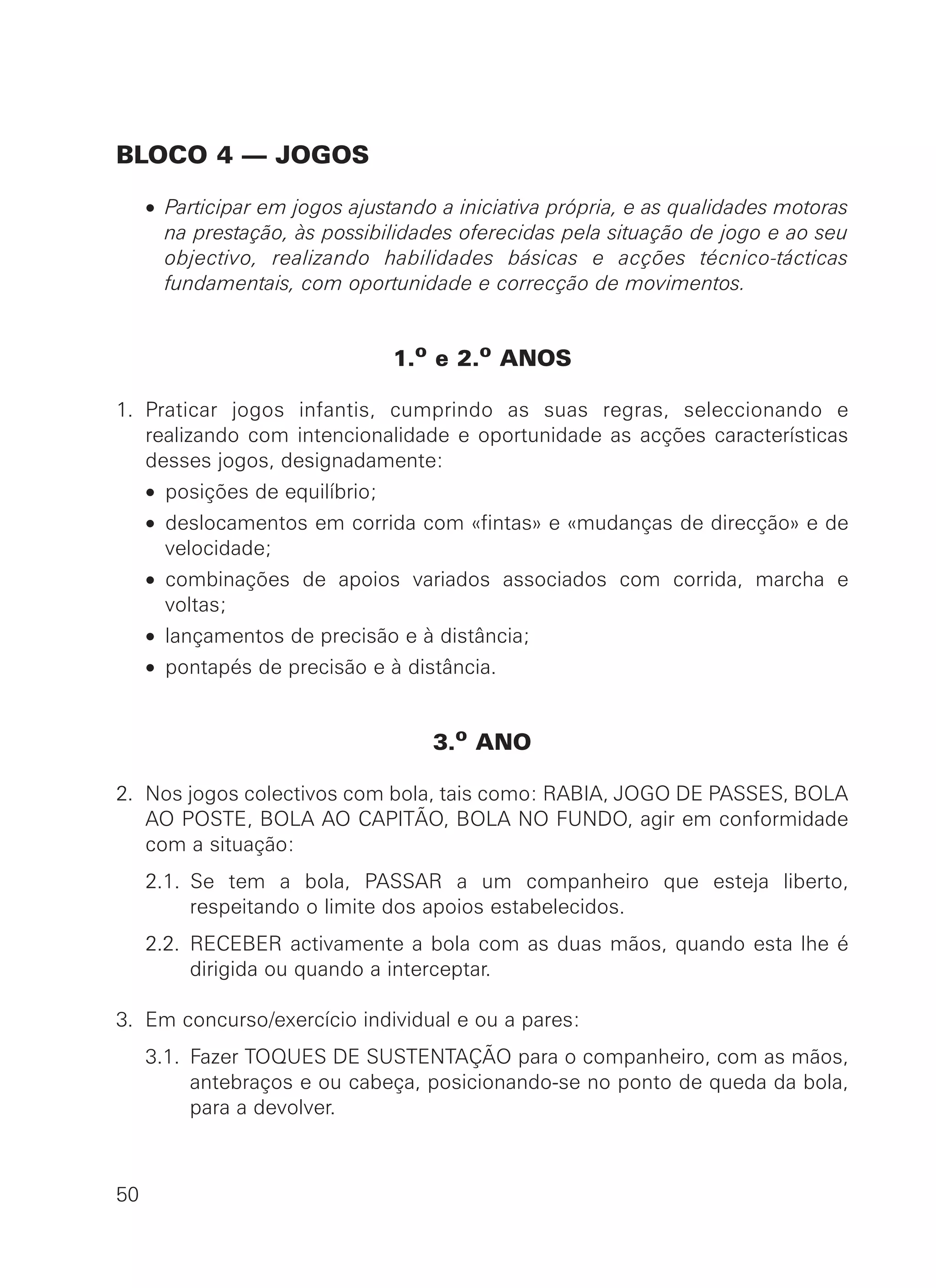 BLOCO 4 — JOGOS
• Participar em jogos ajustando a iniciativa própria, e as qualidades motoras
na prestação, às possibilidades oferecidas pela situação de jogo e ao seu
objectivo, realizando habilidades básicas e acções técnico-tácticas
fundamentais, com oportunidade e correcção de movimentos.
1.o
e 2.o
ANOS
1. Praticar jogos infantis, cumprindo as suas regras, seleccionando e
realizando com intencionalidade e oportunidade as acções características
desses jogos, designadamente:
• posições de equilíbrio;
• deslocamentos em corrida com «fintas» e «mudanças de direcção» e de
velocidade;
• combinações de apoios variados associados com corrida, marcha e
voltas;
• lançamentos de precisão e à distância;
• pontapés de precisão e à distância.
3.o ANO
2. Nos jogos colectivos com bola, tais como: RABIA, JOGO DE PASSES, BOLA
AO POSTE, BOLA AO CAPITÃO, BOLA NO FUNDO, agir em conformidade
com a situação:
2.1. Se tem a bola, PASSAR a um companheiro que esteja liberto,
respeitando o limite dos apoios estabelecidos.
2.2. RECEBER activamente a bola com as duas mãos, quando esta lhe é
dirigida ou quando a interceptar.
3. Em concurso/exercício individual e ou a pares:
3.1. Fazer TOQUES DE SUSTENTAÇÃO para o companheiro, com as mãos,
antebraços e ou cabeça, posicionando-se no ponto de queda da bola,
para a devolver.
50
 