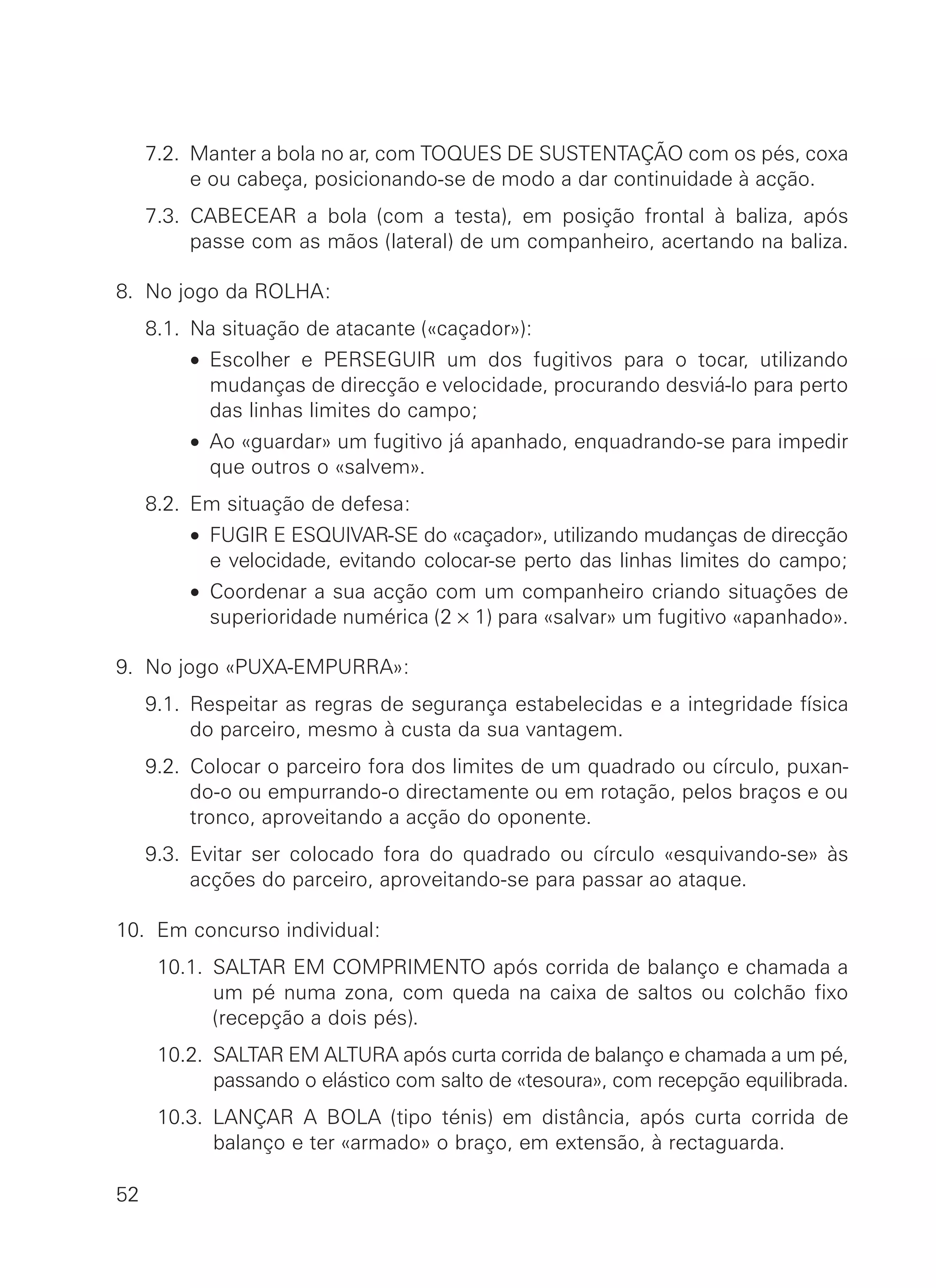 7.2. Manter a bola no ar, com TOQUES DE SUSTENTAÇÃO com os pés, coxa
e ou cabeça, posicionando-se de modo a dar continuidade à acção.
7.3. CABECEAR a bola (com a testa), em posição frontal à baliza, após
passe com as mãos (lateral) de um companheiro, acertando na baliza.
8. No jogo da ROLHA:
8.1. Na situação de atacante («caçador»):
8.1. • Escolher e PERSEGUIR um dos fugitivos para o tocar, utilizando
mudanças de direcção e velocidade, procurando desviá-lo para perto
das linhas limites do campo;
8.1. • Ao «guardar» um fugitivo já apanhado, enquadrando-se para impedir
que outros o «salvem».
8.2. Em situação de defesa:
8.2. • FUGIR E ESQUIVAR-SE do «caçador», utilizando mudanças de direcção
e velocidade, evitando colocar-se perto das linhas limites do campo;
8.2. • Coordenar a sua acção com um companheiro criando situações de
superioridade numérica (2 × 1) para «salvar» um fugitivo «apanhado».
9. No jogo «PUXA-EMPURRA»:
9.1. Respeitar as regras de segurança estabelecidas e a integridade física
do parceiro, mesmo à custa da sua vantagem.
9.2. Colocar o parceiro fora dos limites de um quadrado ou círculo, puxan-
do-o ou empurrando-o directamente ou em rotação, pelos braços e ou
tronco, aproveitando a acção do oponente.
9.3. Evitar ser colocado fora do quadrado ou círculo «esquivando-se» às
acções do parceiro, aproveitando-se para passar ao ataque.
10. Em concurso individual:
10.1. SALTAR EM COMPRIMENTO após corrida de balanço e chamada a
um pé numa zona, com queda na caixa de saltos ou colchão fixo
(recepção a dois pés).
10.2. SALTAR EM ALTURA após curta corrida de balanço e chamada a um pé,
passando o elástico com salto de «tesoura», com recepção equilibrada.
10.3. LANÇAR A BOLA (tipo ténis) em distância, após curta corrida de
balanço e ter «armado» o braço, em extensão, à rectaguarda.
52
 