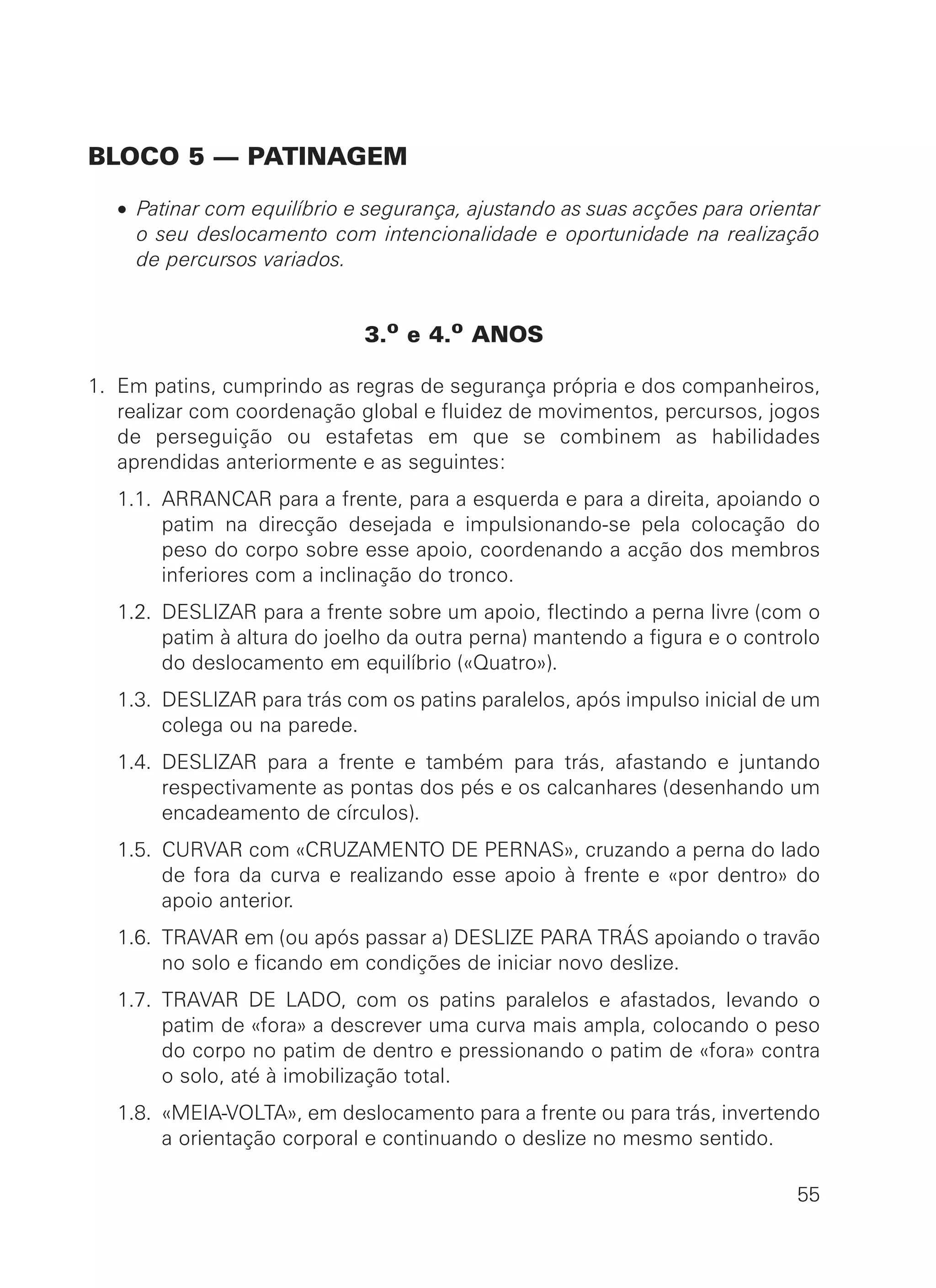 BLOCO 5 — PATINAGEM
• Patinar com equilíbrio e segurança, ajustando as suas acções para orientar
o seu deslocamento com intencionalidade e oportunidade na realização
de percursos variados.
3.o e 4.o ANOS
1. Em patins, cumprindo as regras de segurança própria e dos companheiros,
realizar com coordenação global e fluidez de movimentos, percursos, jogos
de perseguição ou estafetas em que se combinem as habilidades
aprendidas anteriormente e as seguintes:
1.1. ARRANCAR para a frente, para a esquerda e para a direita, apoiando o
patim na direcção desejada e impulsionando-se pela colocação do
peso do corpo sobre esse apoio, coordenando a acção dos membros
inferiores com a inclinação do tronco.
1.2. DESLIZAR para a frente sobre um apoio, flectindo a perna livre (com o
patim à altura do joelho da outra perna) mantendo a figura e o controlo
do deslocamento em equilíbrio («Quatro»).
1.3. DESLIZAR para trás com os patins paralelos, após impulso inicial de um
colega ou na parede.
1.4. DESLIZAR para a frente e também para trás, afastando e juntando
respectivamente as pontas dos pés e os calcanhares (desenhando um
encadeamento de círculos).
1.5. CURVAR com «CRUZAMENTO DE PERNAS», cruzando a perna do lado
de fora da curva e realizando esse apoio à frente e «por dentro» do
apoio anterior.
1.6. TRAVAR em (ou após passar a) DESLIZE PARA TRÁS apoiando o travão
no solo e ficando em condições de iniciar novo deslize.
1.7. TRAVAR DE LADO, com os patins paralelos e afastados, levando o
patim de «fora» a descrever uma curva mais ampla, colocando o peso
do corpo no patim de dentro e pressionando o patim de «fora» contra
o solo, até à imobilização total.
1.8. «MEIA-VOLTA», em deslocamento para a frente ou para trás, invertendo
a orientação corporal e continuando o deslize no mesmo sentido.
55
 