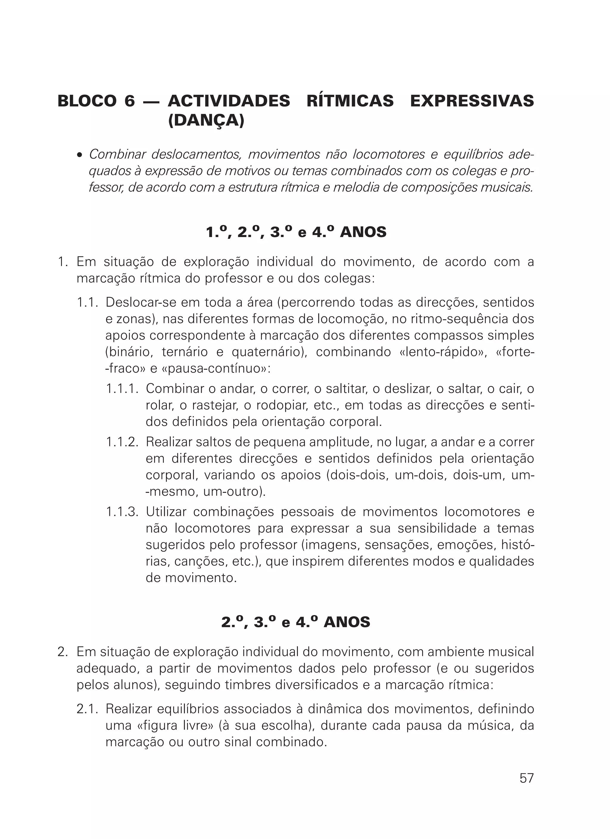 BLOCO 6 — ACTIVIDADES RÍTMICAS EXPRESSIVAS
(DANÇA)
• Combinar deslocamentos, movimentos não locomotores e equilíbrios ade-
quados à expressão de motivos ou temas combinados com os colegas e pro-
fessor, de acordo com a estrutura rítmica e melodia de composições musicais.
1.o
, 2.o
, 3.o
e 4.o
ANOS
1. Em situação de exploração individual do movimento, de acordo com a
marcação rítmica do professor e ou dos colegas:
1.1. Deslocar-se em toda a área (percorrendo todas as direcções, sentidos
e zonas), nas diferentes formas de locomoção, no ritmo-sequência dos
apoios correspondente à marcação dos diferentes compassos simples
(binário, ternário e quaternário), combinando «lento-rápido», «forte-
-fraco» e «pausa-contínuo»:
1.1. 1.1.1. Combinar o andar, o correr, o saltitar, o deslizar, o saltar, o cair, o
rolar, o rastejar, o rodopiar, etc., em todas as direcções e senti-
dos definidos pela orientação corporal.
1.1. 1.1.2. Realizar saltos de pequena amplitude, no lugar, a andar e a correr
em diferentes direcções e sentidos definidos pela orientação
corporal, variando os apoios (dois-dois, um-dois, dois-um, um-
-mesmo, um-outro).
1.1. 1.1.3. Utilizar combinações pessoais de movimentos locomotores e
não locomotores para expressar a sua sensibilidade a temas
sugeridos pelo professor (imagens, sensações, emoções, histó-
rias, canções, etc.), que inspirem diferentes modos e qualidades
de movimento.
2.o, 3.o e 4.o ANOS
2. Em situação de exploração individual do movimento, com ambiente musical
adequado, a partir de movimentos dados pelo professor (e ou sugeridos
pelos alunos), seguindo timbres diversificados e a marcação rítmica:
2.1. Realizar equilíbrios associados à dinâmica dos movimentos, definindo
uma «figura livre» (à sua escolha), durante cada pausa da música, da
marcação ou outro sinal combinado.
57
 