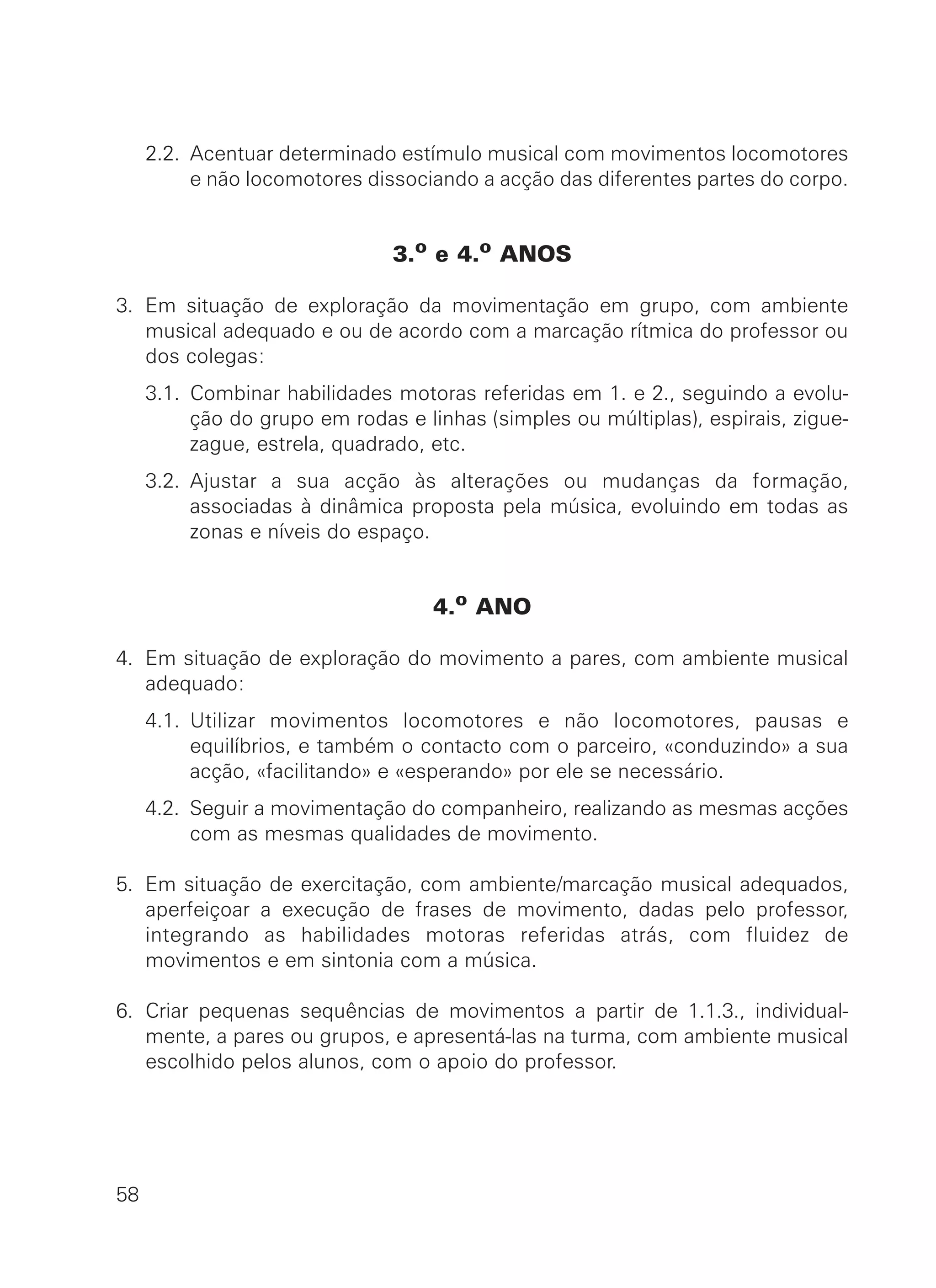 2.2. Acentuar determinado estímulo musical com movimentos locomotores
e não locomotores dissociando a acção das diferentes partes do corpo.
3.o e 4.o ANOS
3. Em situação de exploração da movimentação em grupo, com ambiente
musical adequado e ou de acordo com a marcação rítmica do professor ou
dos colegas:
3.1. Combinar habilidades motoras referidas em 1. e 2., seguindo a evolu-
ção do grupo em rodas e linhas (simples ou múltiplas), espirais, zigue-
zague, estrela, quadrado, etc.
3.2. Ajustar a sua acção às alterações ou mudanças da formação,
associadas à dinâmica proposta pela música, evoluindo em todas as
zonas e níveis do espaço.
4.o ANO
4. Em situação de exploração do movimento a pares, com ambiente musical
adequado:
4.1. Utilizar movimentos locomotores e não locomotores, pausas e
equilíbrios, e também o contacto com o parceiro, «conduzindo» a sua
acção, «facilitando» e «esperando» por ele se necessário.
4.2. Seguir a movimentação do companheiro, realizando as mesmas acções
com as mesmas qualidades de movimento.
5. Em situação de exercitação, com ambiente/marcação musical adequados,
aperfeiçoar a execução de frases de movimento, dadas pelo professor,
integrando as habilidades motoras referidas atrás, com fluidez de
movimentos e em sintonia com a música.
6. Criar pequenas sequências de movimentos a partir de 1.1.3., individual-
mente, a pares ou grupos, e apresentá-las na turma, com ambiente musical
escolhido pelos alunos, com o apoio do professor.
58
 