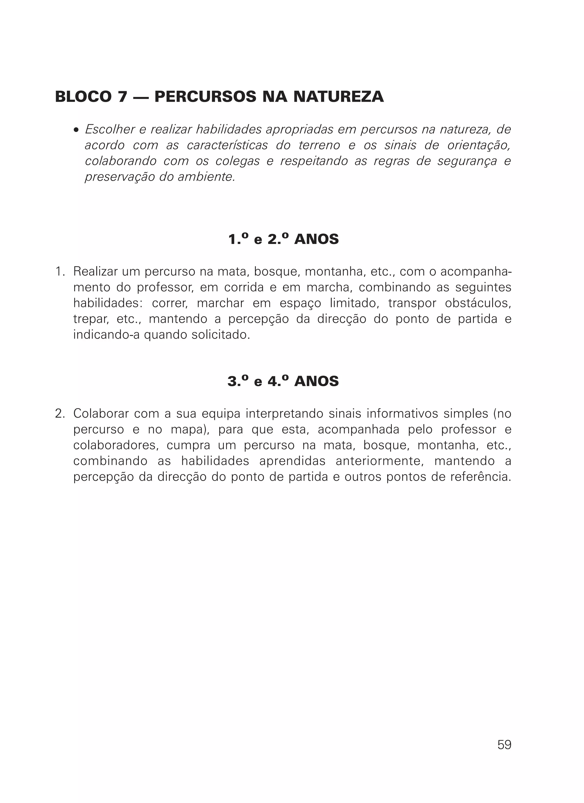 BLOCO 7 — PERCURSOS NA NATUREZA
• Escolher e realizar habilidades apropriadas em percursos na natureza, de
acordo com as características do terreno e os sinais de orientação,
colaborando com os colegas e respeitando as regras de segurança e
preservação do ambiente.
1.o
e 2.o
ANOS
1. Realizar um percurso na mata, bosque, montanha, etc., com o acompanha-
mento do professor, em corrida e em marcha, combinando as seguintes
habilidades: correr, marchar em espaço limitado, transpor obstáculos,
trepar, etc., mantendo a percepção da direcção do ponto de partida e
indicando-a quando solicitado.
3.o
e 4.o
ANOS
2. Colaborar com a sua equipa interpretando sinais informativos simples (no
percurso e no mapa), para que esta, acompanhada pelo professor e
colaboradores, cumpra um percurso na mata, bosque, montanha, etc.,
combinando as habilidades aprendidas anteriormente, mantendo a
percepção da direcção do ponto de partida e outros pontos de referência.
59
 