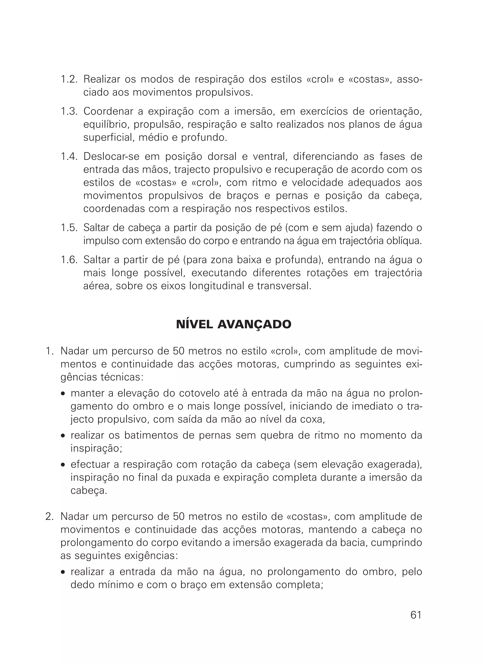 1.2. Realizar os modos de respiração dos estilos «crol» e «costas», asso-
ciado aos movimentos propulsivos.
1.3. Coordenar a expiração com a imersão, em exercícios de orientação,
equilíbrio, propulsão, respiração e salto realizados nos planos de água
superficial, médio e profundo.
1.4. Deslocar-se em posição dorsal e ventral, diferenciando as fases de
entrada das mãos, trajecto propulsivo e recuperação de acordo com os
estilos de «costas» e «crol», com ritmo e velocidade adequados aos
movimentos propulsivos de braços e pernas e posição da cabeça,
coordenadas com a respiração nos respectivos estilos.
1.5. Saltar de cabeça a partir da posição de pé (com e sem ajuda) fazendo o
impulso com extensão do corpo e entrando na água em trajectória oblíqua.
1.6. Saltar a partir de pé (para zona baixa e profunda), entrando na água o
mais longe possível, executando diferentes rotações em trajectória
aérea, sobre os eixos longitudinal e transversal.
NÍVEL AVANÇADO
1. Nadar um percurso de 50 metros no estilo «crol», com amplitude de movi-
mentos e continuidade das acções motoras, cumprindo as seguintes exi-
gências técnicas:
• manter a elevação do cotovelo até à entrada da mão na água no prolon-
gamento do ombro e o mais longe possível, iniciando de imediato o tra-
jecto propulsivo, com saída da mão ao nível da coxa,
• realizar os batimentos de pernas sem quebra de ritmo no momento da
inspiração;
• efectuar a respiração com rotação da cabeça (sem elevação exagerada),
inspiração no final da puxada e expiração completa durante a imersão da
cabeça.
2. Nadar um percurso de 50 metros no estilo de «costas», com amplitude de
movimentos e continuidade das acções motoras, mantendo a cabeça no
prolongamento do corpo evitando a imersão exagerada da bacia, cumprindo
as seguintes exigências:
• realizar a entrada da mão na água, no prolongamento do ombro, pelo
dedo mínimo e com o braço em extensão completa;
61
 