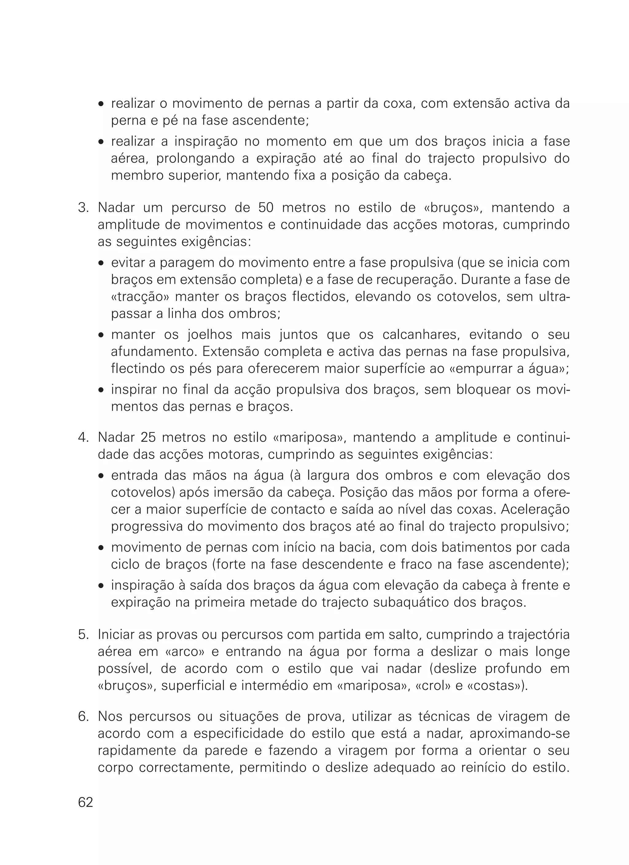• realizar o movimento de pernas a partir da coxa, com extensão activa da
perna e pé na fase ascendente;
• realizar a inspiração no momento em que um dos braços inicia a fase
aérea, prolongando a expiração até ao final do trajecto propulsivo do
membro superior, mantendo fixa a posição da cabeça.
3. Nadar um percurso de 50 metros no estilo de «bruços», mantendo a
amplitude de movimentos e continuidade das acções motoras, cumprindo
as seguintes exigências:
• evitar a paragem do movimento entre a fase propulsiva (que se inicia com
braços em extensão completa) e a fase de recuperação. Durante a fase de
«tracção» manter os braços flectidos, elevando os cotovelos, sem ultra-
passar a linha dos ombros;
• manter os joelhos mais juntos que os calcanhares, evitando o seu
afundamento. Extensão completa e activa das pernas na fase propulsiva,
flectindo os pés para oferecerem maior superfície ao «empurrar a água»;
• inspirar no final da acção propulsiva dos braços, sem bloquear os movi-
mentos das pernas e braços.
4. Nadar 25 metros no estilo «mariposa», mantendo a amplitude e continui-
dade das acções motoras, cumprindo as seguintes exigências:
• entrada das mãos na água (à largura dos ombros e com elevação dos
cotovelos) após imersão da cabeça. Posição das mãos por forma a ofere-
cer a maior superfície de contacto e saída ao nível das coxas. Aceleração
progressiva do movimento dos braços até ao final do trajecto propulsivo;
• movimento de pernas com início na bacia, com dois batimentos por cada
ciclo de braços (forte na fase descendente e fraco na fase ascendente);
• inspiração à saída dos braços da água com elevação da cabeça à frente e
expiração na primeira metade do trajecto subaquático dos braços.
5. Iniciar as provas ou percursos com partida em salto, cumprindo a trajectória
aérea em «arco» e entrando na água por forma a deslizar o mais longe
possível, de acordo com o estilo que vai nadar (deslize profundo em
«bruços», superficial e intermédio em «mariposa», «crol» e «costas»).
6. Nos percursos ou situações de prova, utilizar as técnicas de viragem de
acordo com a especificidade do estilo que está a nadar, aproximando-se
rapidamente da parede e fazendo a viragem por forma a orientar o seu
corpo correctamente, permitindo o deslize adequado ao reinício do estilo.
62
 