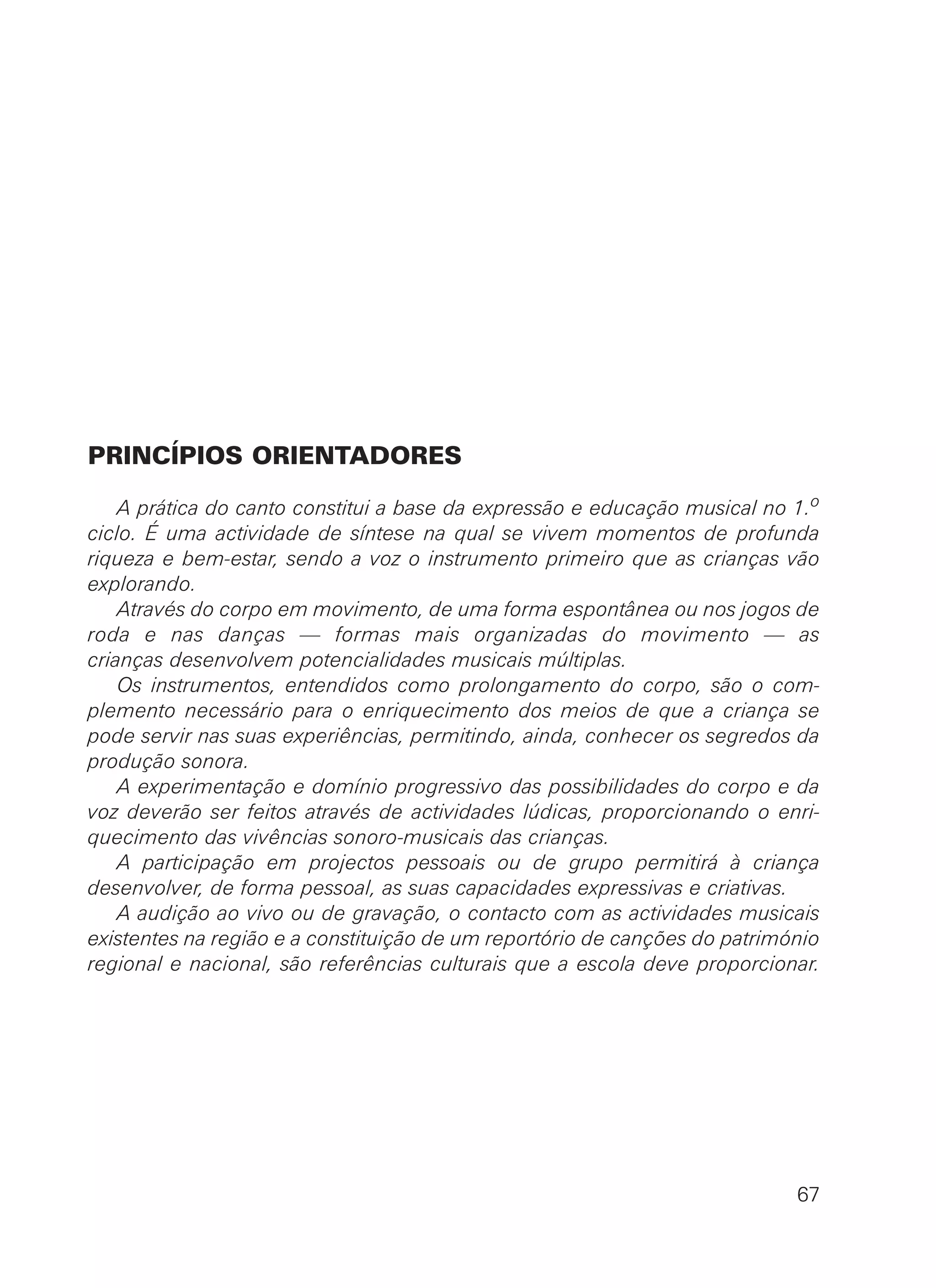 PRINCÍPIOS ORIENTADORES
A prática do canto constitui a base da expressão e educação musical no 1.o
ciclo. É uma actividade de síntese na qual se vivem momentos de profunda
riqueza e bem-estar, sendo a voz o instrumento primeiro que as crianças vão
explorando.
Através do corpo em movimento, de uma forma espontânea ou nos jogos de
roda e nas danças — formas mais organizadas do movimento — as
crianças desenvolvem potencialidades musicais múltiplas.
Os instrumentos, entendidos como prolongamento do corpo, são o com-
plemento necessário para o enriquecimento dos meios de que a criança se
pode servir nas suas experiências, permitindo, ainda, conhecer os segredos da
produção sonora.
A experimentação e domínio progressivo das possibilidades do corpo e da
voz deverão ser feitos através de actividades lúdicas, proporcionando o enri-
quecimento das vivências sonoro-musicais das crianças.
A participação em projectos pessoais ou de grupo permitirá à criança
desenvolver, de forma pessoal, as suas capacidades expressivas e criativas.
A audição ao vivo ou de gravação, o contacto com as actividades musicais
existentes na região e a constituição de um reportório de canções do património
regional e nacional, são referências culturais que a escola deve proporcionar.
67
 