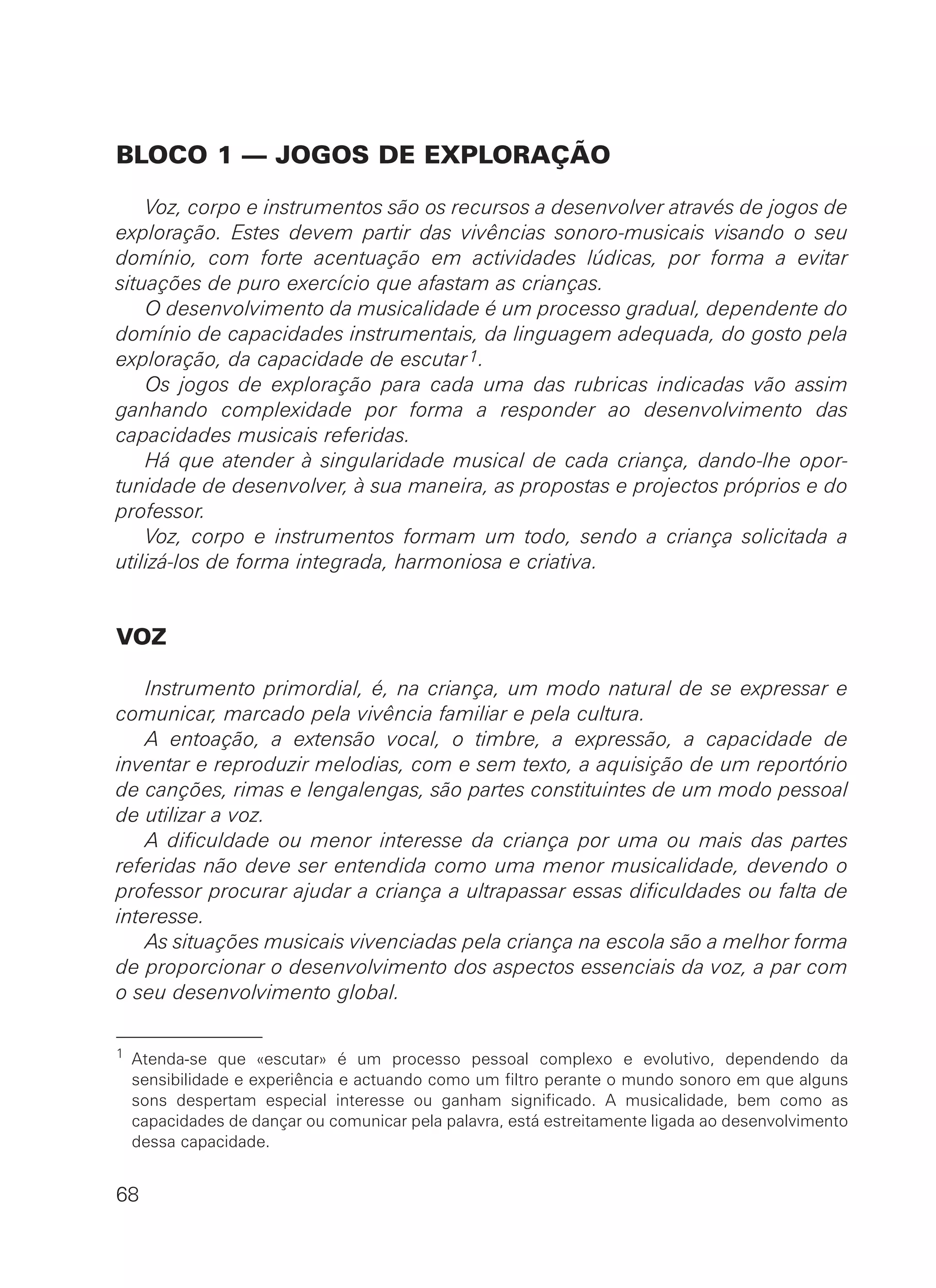 BLOCO 1 — JOGOS DE EXPLORAÇÃO
Voz, corpo e instrumentos são os recursos a desenvolver através de jogos de
exploração. Estes devem partir das vivências sonoro-musicais visando o seu
domínio, com forte acentuação em actividades lúdicas, por forma a evitar
situações de puro exercício que afastam as crianças.
O desenvolvimento da musicalidade é um processo gradual, dependente do
domínio de capacidades instrumentais, da linguagem adequada, do gosto pela
exploração, da capacidade de escutar1.
Os jogos de exploração para cada uma das rubricas indicadas vão assim
ganhando complexidade por forma a responder ao desenvolvimento das
capacidades musicais referidas.
Há que atender à singularidade musical de cada criança, dando-lhe opor-
tunidade de desenvolver, à sua maneira, as propostas e projectos próprios e do
professor.
Voz, corpo e instrumentos formam um todo, sendo a criança solicitada a
utilizá-los de forma integrada, harmoniosa e criativa.
VOZ
Instrumento primordial, é, na criança, um modo natural de se expressar e
comunicar, marcado pela vivência familiar e pela cultura.
A entoação, a extensão vocal, o timbre, a expressão, a capacidade de
inventar e reproduzir melodias, com e sem texto, a aquisição de um reportório
de canções, rimas e lengalengas, são partes constituintes de um modo pessoal
de utilizar a voz.
A dificuldade ou menor interesse da criança por uma ou mais das partes
referidas não deve ser entendida como uma menor musicalidade, devendo o
professor procurar ajudar a criança a ultrapassar essas dificuldades ou falta de
interesse.
As situações musicais vivenciadas pela criança na escola são a melhor forma
de proporcionar o desenvolvimento dos aspectos essenciais da voz, a par com
o seu desenvolvimento global.
68
1 Atenda-se que «escutar» é um processo pessoal complexo e evolutivo, dependendo da
sensibilidade e experiência e actuando como um filtro perante o mundo sonoro em que alguns
sons despertam especial interesse ou ganham significado. A musicalidade, bem como as
capacidades de dançar ou comunicar pela palavra, está estreitamente ligada ao desenvolvimento
dessa capacidade.
 