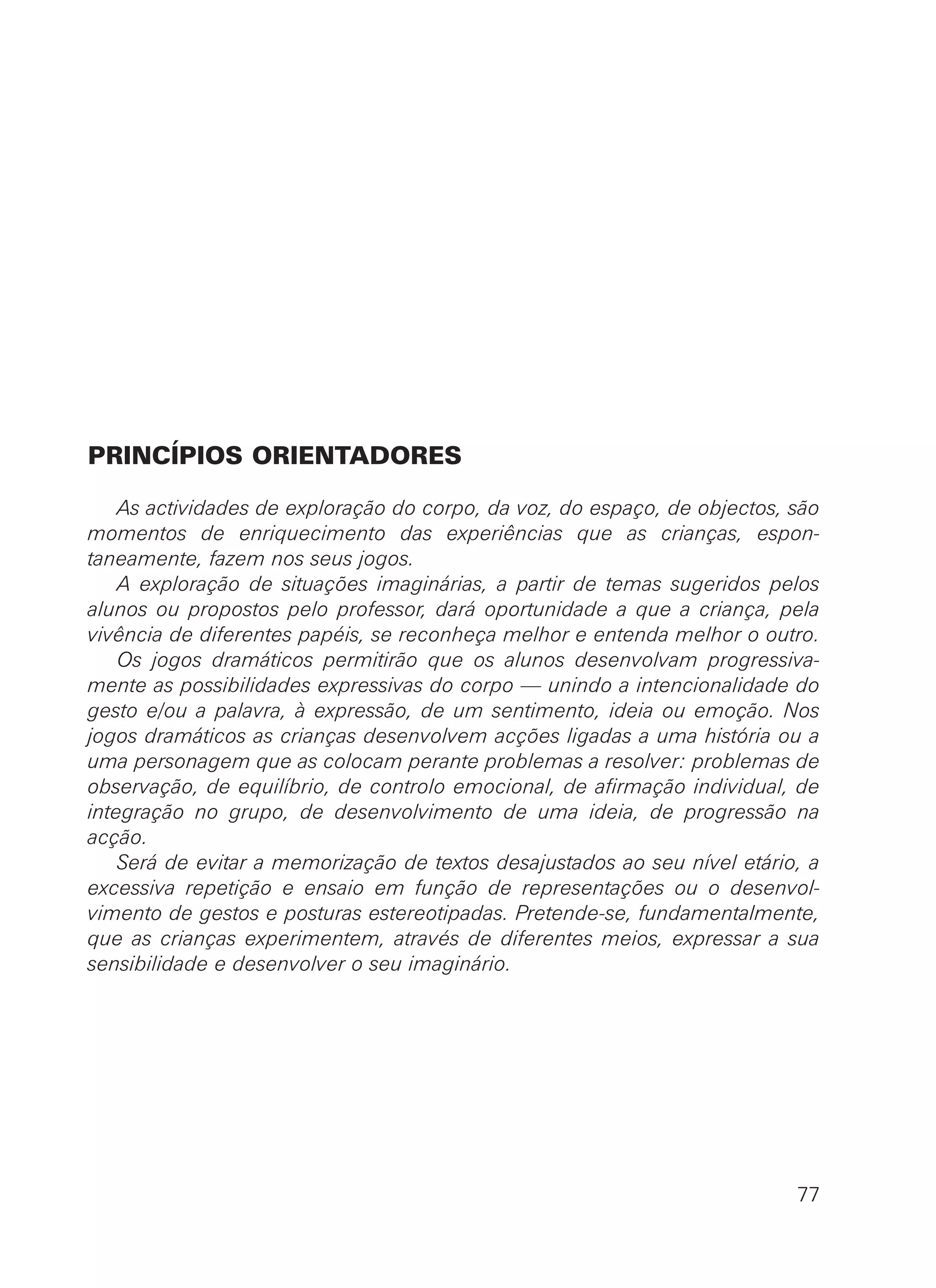 PRINCÍPIOS ORIENTADORES
As actividades de exploração do corpo, da voz, do espaço, de objectos, são
momentos de enriquecimento das experiências que as crianças, espon-
taneamente, fazem nos seus jogos.
A exploração de situações imaginárias, a partir de temas sugeridos pelos
alunos ou propostos pelo professor, dará oportunidade a que a criança, pela
vivência de diferentes papéis, se reconheça melhor e entenda melhor o outro.
Os jogos dramáticos permitirão que os alunos desenvolvam progressiva-
mente as possibilidades expressivas do corpo — unindo a intencionalidade do
gesto e/ou a palavra, à expressão, de um sentimento, ideia ou emoção. Nos
jogos dramáticos as crianças desenvolvem acções ligadas a uma história ou a
uma personagem que as colocam perante problemas a resolver: problemas de
observação, de equilíbrio, de controlo emocional, de afirmação individual, de
integração no grupo, de desenvolvimento de uma ideia, de progressão na
acção.
Será de evitar a memorização de textos desajustados ao seu nível etário, a
excessiva repetição e ensaio em função de representações ou o desenvol-
vimento de gestos e posturas estereotipadas. Pretende-se, fundamentalmente,
que as crianças experimentem, através de diferentes meios, expressar a sua
sensibilidade e desenvolver o seu imaginário.
77
 