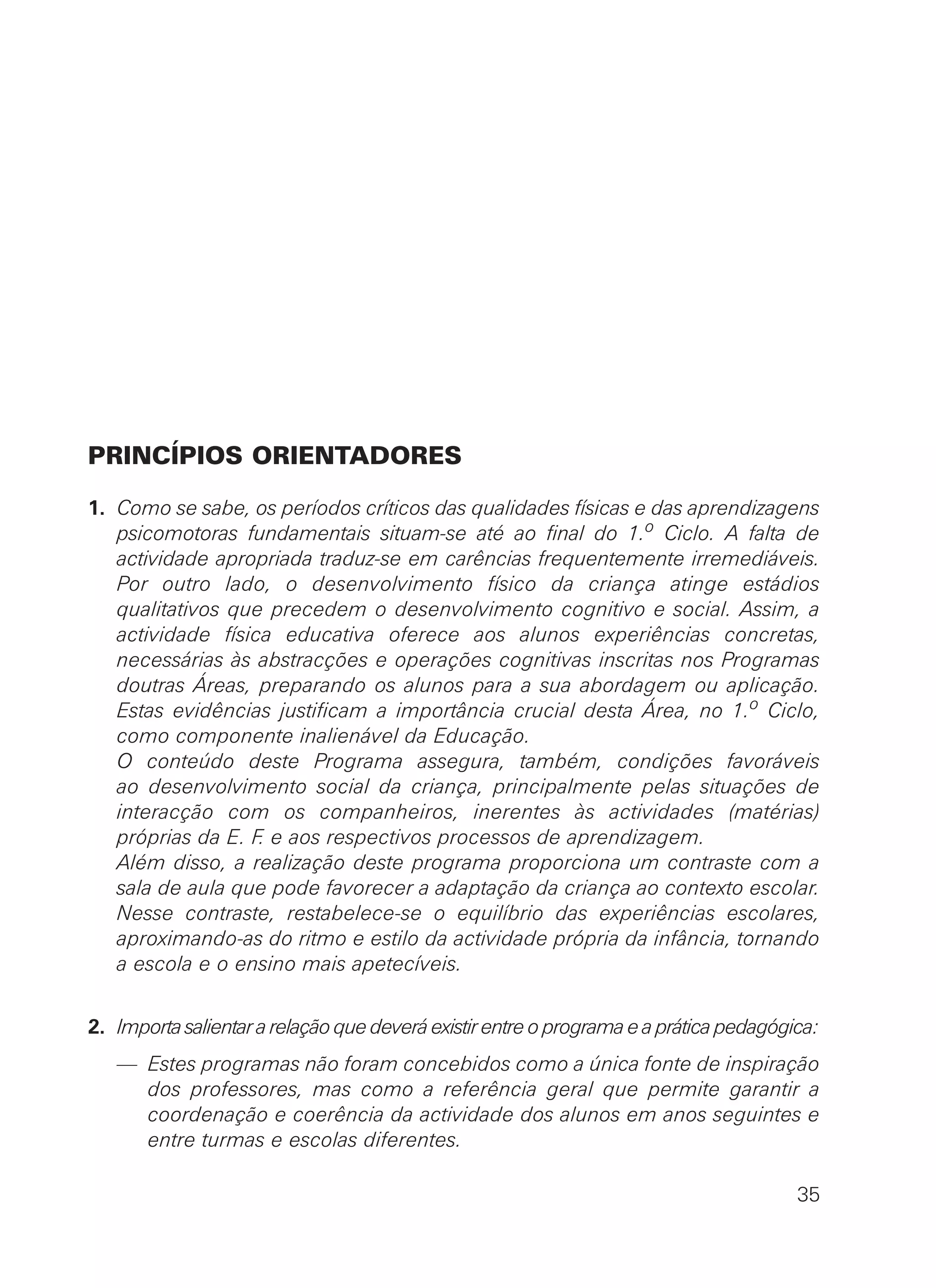 PRINCÍPIOS ORIENTADORES
1. Como se sabe, os períodos críticos das qualidades físicas e das aprendizagens
psicomotoras fundamentais situam-se até ao final do 1.o Ciclo. A falta de
actividade apropriada traduz-se em carências frequentemente irremediáveis.
Por outro lado, o desenvolvimento físico da criança atinge estádios
qualitativos que precedem o desenvolvimento cognitivo e social. Assim, a
actividade física educativa oferece aos alunos experiências concretas,
necessárias às abstracções e operações cognitivas inscritas nos Programas
doutras Áreas, preparando os alunos para a sua abordagem ou aplicação.
Estas evidências justificam a importância crucial desta Área, no 1.o Ciclo,
como componente inalienável da Educação.
O conteúdo deste Programa assegura, também, condições favoráveis
ao desenvolvimento social da criança, principalmente pelas situações de
interacção com os companheiros, inerentes às actividades (matérias)
próprias da E. F. e aos respectivos processos de aprendizagem.
Além disso, a realização deste programa proporciona um contraste com a
sala de aula que pode favorecer a adaptação da criança ao contexto escolar.
Nesse contraste, restabelece-se o equilíbrio das experiências escolares,
aproximando-as do ritmo e estilo da actividade própria da infância, tornando
a escola e o ensino mais apetecíveis.
2. Importasalientararelaçãoquedeveráexistirentreoprogramaeapráticapedagógica:
— Estes programas não foram concebidos como a única fonte de inspiração
dos professores, mas como a referência geral que permite garantir a
coordenação e coerência da actividade dos alunos em anos seguintes e
entre turmas e escolas diferentes.
35
 