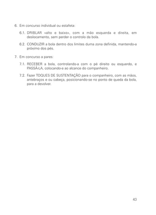 6. Em concurso individual ou estafeta:
6.1. DRIBLAR «alto e baixo», com a mão esquerda e direita, em
deslocamento, sem perder o controlo da bola.
6.2. CONDUZIR a bola dentro dos limites duma zona definida, mantendo-a
próximo dos pés.
7. Em concurso a pares:
7.1. RECEBER a bola, controlando-a com o pé direito ou esquerdo, e
PASSÁ-LA, colocando-a ao alcance do companheiro.
7.2. Fazer TOQUES DE SUSTENTAÇÃO para o companheiro, com as mãos,
antebraços e ou cabeça, posicionando-se no ponto de queda da bola,
para a devolver.
43
 