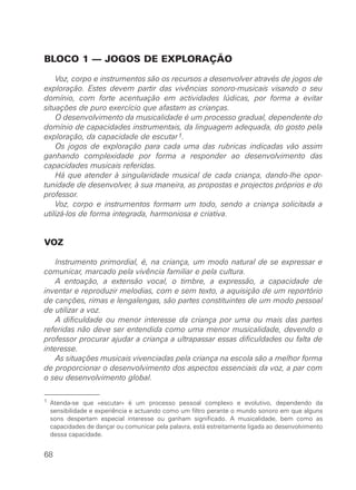 BLOCO 1 — JOGOS DE EXPLORAÇÃO
Voz, corpo e instrumentos são os recursos a desenvolver através de jogos de
exploração. Estes devem partir das vivências sonoro-musicais visando o seu
domínio, com forte acentuação em actividades lúdicas, por forma a evitar
situações de puro exercício que afastam as crianças.
O desenvolvimento da musicalidade é um processo gradual, dependente do
domínio de capacidades instrumentais, da linguagem adequada, do gosto pela
exploração, da capacidade de escutar1.
Os jogos de exploração para cada uma das rubricas indicadas vão assim
ganhando complexidade por forma a responder ao desenvolvimento das
capacidades musicais referidas.
Há que atender à singularidade musical de cada criança, dando-lhe opor-
tunidade de desenvolver, à sua maneira, as propostas e projectos próprios e do
professor.
Voz, corpo e instrumentos formam um todo, sendo a criança solicitada a
utilizá-los de forma integrada, harmoniosa e criativa.
VOZ
Instrumento primordial, é, na criança, um modo natural de se expressar e
comunicar, marcado pela vivência familiar e pela cultura.
A entoação, a extensão vocal, o timbre, a expressão, a capacidade de
inventar e reproduzir melodias, com e sem texto, a aquisição de um reportório
de canções, rimas e lengalengas, são partes constituintes de um modo pessoal
de utilizar a voz.
A dificuldade ou menor interesse da criança por uma ou mais das partes
referidas não deve ser entendida como uma menor musicalidade, devendo o
professor procurar ajudar a criança a ultrapassar essas dificuldades ou falta de
interesse.
As situações musicais vivenciadas pela criança na escola são a melhor forma
de proporcionar o desenvolvimento dos aspectos essenciais da voz, a par com
o seu desenvolvimento global.
68
1 Atenda-se que «escutar» é um processo pessoal complexo e evolutivo, dependendo da
sensibilidade e experiência e actuando como um filtro perante o mundo sonoro em que alguns
sons despertam especial interesse ou ganham significado. A musicalidade, bem como as
capacidades de dançar ou comunicar pela palavra, está estreitamente ligada ao desenvolvimento
dessa capacidade.
 