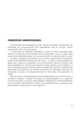 PRINCÍPIOS ORIENTADORES
As actividades de exploração do corpo, da voz, do espaço, de objectos, são
momentos de enriquecimento das experiências que as crianças, espon-
taneamente, fazem nos seus jogos.
A exploração de situações imaginárias, a partir de temas sugeridos pelos
alunos ou propostos pelo professor, dará oportunidade a que a criança, pela
vivência de diferentes papéis, se reconheça melhor e entenda melhor o outro.
Os jogos dramáticos permitirão que os alunos desenvolvam progressiva-
mente as possibilidades expressivas do corpo — unindo a intencionalidade do
gesto e/ou a palavra, à expressão, de um sentimento, ideia ou emoção. Nos
jogos dramáticos as crianças desenvolvem acções ligadas a uma história ou a
uma personagem que as colocam perante problemas a resolver: problemas de
observação, de equilíbrio, de controlo emocional, de afirmação individual, de
integração no grupo, de desenvolvimento de uma ideia, de progressão na
acção.
Será de evitar a memorização de textos desajustados ao seu nível etário, a
excessiva repetição e ensaio em função de representações ou o desenvol-
vimento de gestos e posturas estereotipadas. Pretende-se, fundamentalmente,
que as crianças experimentem, através de diferentes meios, expressar a sua
sensibilidade e desenvolver o seu imaginário.
77
 
