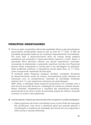 PRINCÍPIOS ORIENTADORES
1. Como se sabe, os períodos críticos das qualidades físicas e das aprendizagens
psicomotoras fundamentais situam-se até ao final do 1.o Ciclo. A falta de
actividade apropriada traduz-se em carências frequentemente irremediáveis.
Por outro lado, o desenvolvimento físico da criança atinge estádios
qualitativos que precedem o desenvolvimento cognitivo e social. Assim, a
actividade física educativa oferece aos alunos experiências concretas,
necessárias às abstracções e operações cognitivas inscritas nos Programas
doutras Áreas, preparando os alunos para a sua abordagem ou aplicação.
Estas evidências justificam a importância crucial desta Área, no 1.o Ciclo,
como componente inalienável da Educação.
O conteúdo deste Programa assegura, também, condições favoráveis
ao desenvolvimento social da criança, principalmente pelas situações de
interacção com os companheiros, inerentes às actividades (matérias)
próprias da E. F. e aos respectivos processos de aprendizagem.
Além disso, a realização deste programa proporciona um contraste com a
sala de aula que pode favorecer a adaptação da criança ao contexto escolar.
Nesse contraste, restabelece-se o equilíbrio das experiências escolares,
aproximando-as do ritmo e estilo da actividade própria da infância, tornando
a escola e o ensino mais apetecíveis.
2. Importasalientararelaçãoquedeveráexistirentreoprogramaeapráticapedagógica:
— Estes programas não foram concebidos como a única fonte de inspiração
dos professores, mas como a referência geral que permite garantir a
coordenação e coerência da actividade dos alunos em anos seguintes e
entre turmas e escolas diferentes.
35
 