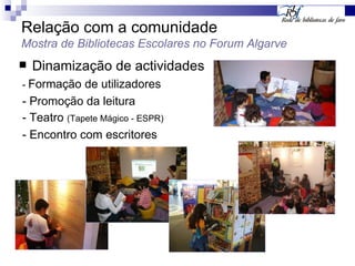 Relação com a comunidade Mostra de Bibliotecas Escolares no Forum Algarve Dinamização de actividades -  Formação de utilizadores - Promoção da leitura - Teatro  (Tapete Mágico - ESPR) - Encontro com escritores 