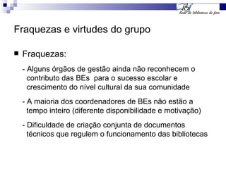 Fraquezas e virtudes do grupo Fraquezas: - Alguns órgãos de gestão ainda não reconhecem o  contributo das BEs  para o sucesso escolar e    crescimento do nível cultural da sua comunidade - A maioria dos coordenadores de BEs não estão a  tempo inteiro (diferente disponibilidade e motivação) - Dificuldade de criação conjunta de documentos  técnicos que regulem o funcionamento das bibliotecas 