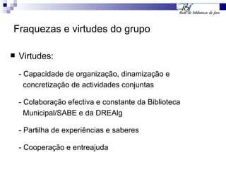 Fraquezas e virtudes do grupo Virtudes: - Capacidade de organização, dinamização e  concretização de actividades conjuntas - Colaboração efectiva e constante da Biblioteca  Municipal/SABE e da DREAlg - Partilha de experiências e saberes - Cooperação e entreajuda 