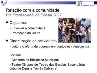 Relação com a comunidade Dia Internacional da Poesia 2007 Objectivos - Envolver a comunidade - Promoção da leitura Dinamização de actividades - Leitura e oferta de poemas em pontos estratégicos da  cidade - Concerto na Biblioteca Municipal - Teatro (Grupos de Teatro das Escolas Secundárias João de Deus e Tomás Cabreira) 