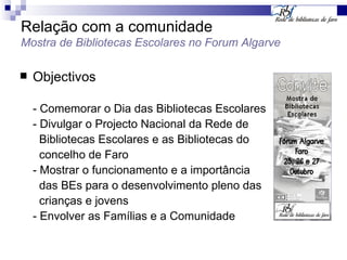 Relação com a comunidade Mostra de Bibliotecas Escolares no Forum Algarve Objectivos - Comemorar o Dia das Bibliotecas Escolares - Divulgar o Projecto Nacional da Rede de  Bibliotecas Escolares e as Bibliotecas do  concelho de Faro - Mostrar o funcionamento e a importância  das BEs para o desenvolvimento pleno das  crianças e jovens - Envolver as Famílias e a Comunidade 